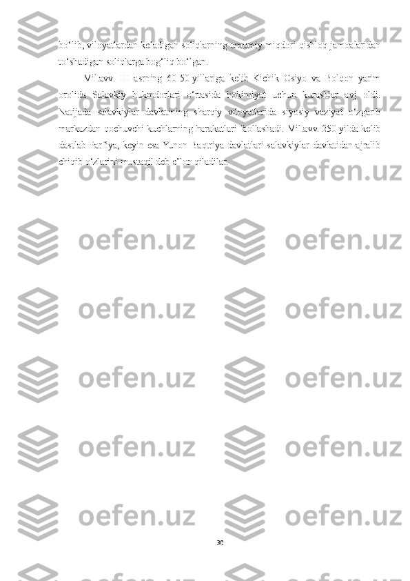 bo‘lib, viloyatlardan keladigan soliqlarning umumiy miqdori qishloq jamoalaridan
to‘shadigan soliqlarga bog‘liq bo‘lgan. 
Mil.avv.   III   asrning   60-50-yillariga   kelib   Kichik   Osiyo   va   Bolqon   yarim
orolida   Salavkiy   hukmdorlari   o‘rtasida   hokimiyat   uchun   kurashlar   avj   oldi.
Natijada   salavkiylar   davlatining   sharqiy   viloyatlarida   siyosiy   vaziyat   o‘zgarib
markazdan qochuvchi kuchlarning harakatlari faollashadi. Mil.avv. 250 yilda kelib
dastlab Parfiya, keyin esa Yunon-Baqtriya davlatlari salavkiylar davlatidan ajralib
chiqib o‘zlarini mustaqil deb e’lon qiladilar. 
30 