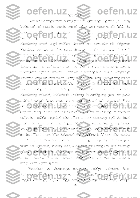 XULOSA
Iskandar   o'zining   vorisini   rasmiy   jihatdan   tayinlashga   ulgurmadi,   bu   uning
lashkarboshilari   o'rtasida   Iskandar   meiosi   uchun   uzoq   kurashga   olib   keldi.   Bu
kurash   bir   necha   o'n   yillarga   cho'zilib,   juda   ko'p   qon   to'kishlarga   olib   keldi.
Tskandaming   o'limi   vaqtida   makedon   taxtiga   qonuniy   da’vogarlar   yo'q   edi:
Iskandaming   xotini   so'g'd   malikasi   Roksana   hali   homilador   edi.   Peigamda
Iskandarga   asir   tushgan   fors   satrapi   Artabazning   qizi   Barsinadan   4   yoshli
noqonuniy o'g'li Gerakl qolgan edi. Taxtga Filipp II ning noqonuniy o'g'li aqli zaif
Arridey   ham   da’vo   qilishi   mumkin   edi.   Makedoniyada   Iskandaming   yaqinlari
Roksana   agar   o'g'il   tug‘sa,   uni   podsho   deb   e’lon   qilish,   uning   go'dakligi   davrida
hokimiyatni   tajribali   sarkarda   Perdikka   boshchiligidagi   davlat   kengashiga
topshirish kerak deb hisobladilar. Harbiy boshliqlar  va saroy ayonlarining boshqa
bir   guruh   Arridey   nomzodini   yo'qlab   chiqdilar.   Obro'li   lashkarboshi   Nearx
makedon   taxtiga   birdan-bir   da’vogar   Gerakl   bo'lishi   mumkin   deb   hisobladi.
Iskandaming   safdoshi,   lashkarboshi   Ptolemey   boshchiligidagi   yana   bir   guruh
podshoni   saylash   kerak   emas,   chunki   Iskandami   o'g'illarining   onalari   Sharq
ayollafi, uning asiralaridir, oqibatda bunday da’vogarlarni taxtga chiqarish hamma
vaqt   noqonuniy   bo'ladi   deb   hisobladilar.   Taxt   vorisi   to'g'risidagi   munozaralar
natijasida   Perdikka   regentligi   bilan   Filipp   II   ning   noqonuniy   o'g'li   Arrideyni
podsho   deb   e’lon   qilish   bilan   tugadi.   Xuddi   shu   vaqtda   Iskandaming   bevasi
Roksfea o'g'il tug'di va unga Iskandar deb nom qo'yildi. Makedon taxtiga birdaniga
Arridey Filipp III nomi bilan Roksananing o'g'li Aleksandr IV nomi bilan podsho
deb e’lon qilindi. Osiyodagi qo'shinlar qo'mondonligini o'ziga olgan Perdikka yana
regent   etib   tayinlandi,   shunday   qilib,   u   Iskandar   davlatining   amaldagi   hokimiga
aylandi.   Iskandaming   vafotidan   keyin   amalda   yagona   davlatning   oliy   hokimi
bo'lgan   Perdikka   Bobilda   makedon   podshosining   eng   yaqinlari   o'rtasida
satrapliklami taqsimlagan edi. 
Yunoniston   va   Makedoniya   Antipatrga,   Frakiya   Lisimaxga,   Misr-
Pitolomeyga,   Kappadokiya   va   Paflagoniya-Yevmenga,   Gellesfont
FrigiyasiLeonardga,   Buyuk   Frigiya-Antigonga,   Suriya-taomedontga,   Midiya-
31 