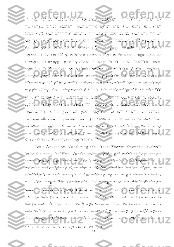 Pifonga   berildi.   Barcha   yangi   saylangan   hokimlar   o'z   qo'shinlari   bilan   o'z
mulklariga   jo'nab   ketdilar.   Iskandaming   aynan   ana   shu   sobiq   safdoshlari
(diadoxlar)   Iskandar   merosi   uchun   qonli   kurashni   boshladilar.   Iskandar   o'limidan
keyingi   ikki   yil   davomida  Yunoniston   makedon   zulmidan   ozod   bo'lishga   urindi.
Antipatr   yunon   qo'shinlarini   tor-mor   qilib,   bu   yeiga   makedon   garnizonlarini
joylashtiidi. Er. aw. 321-yilda Misrda o'rnashib olgan va Perdikkani regentligini tan
olmagan   Ptolemeyga   qarshi   yurishda   Perdikka   halok   bo'ldi.   Endilikda   davlat
regenti   qilib   Yunoniston   va   Makedoniyaning   hokimi   keksa   Antipatr   saylandi.
Uning   buyrug'i   bilan   podsho   oilasi   Makedoniyaga   ko'chirildi.  Antipatr   topshirig'i
bilan er. aw. 321-yilda satrapliklar qisman qayta taqsimlandi. Natijada kelajakdagi
eng yirik Osiyo davlatining asoschisi Salauk Bobilni o'z qo'liga oldi. Shundan ikki
yil keyin er. aw. 319-yilda Antipatr vafot qildi. U regentlikka voris qilib, keksa va
tajribali   harbiy   boshliq   Poliperxontni   tayinlashga   ulgurgan   edi.   Ammo   bu
Iskandaming   sobiq   yaqinlari   yosh   g'ayratli   lashkarboshilarni   qondirmadi.
Jumladan, Antipatming bu qaroridan o'g'li Kassandr norozi bo'lib, Poliperxontdan
bu lavozimni tortib olish uchun Sharqdagi satraplar Lisimax, Antigon va Ptolemey
bilan   ittifoq   tuzdi.   Er.   aw.   316-yilda   Poliperxont   regentlikdan   chetlashtirildi,
Kassandr butun Yunonistonni egallab oldi.  17
Lekin  Antigon   va   Iskandaming   sobiq   kotibi  Yevmen   Kassandrni   kuchayib
ketishidan   norozi   bo'ldilar.   Iskandar   davlatini   yaxlitligini   saqlab   qolishga   uringan
separat   kayfiyatlaiga   qarshi   natijasiz   kurashgan   birdan-bir   kishi   Yevmen   edi.   U
makedon   podsholigining   «Qonuniy*   podsholari   nomidan   harakat   qilgan,   qator
sabablaiga ko'ra hech qanday hudud va qo'shinga ega bo'lmagan birdan-bir diadox
edi. Lekin uning qo'lida Iskandar sobiq davlatining turli shaharlarida bosib olingan
katta   miqdordagi   moliyaviy   mablag'lar   bor   edi.   Yevmen   ana   shu   mablag'lar
hisobiga   katta   yollanma   qo'shin   to'plab   Bobil   va   Eronni   bosib   olishga   urindi.   Bu
xavfga   qarshi  Antigon   Bobil   va   Midiya   satraplari   Pifon   va   Salavk   bilan   ittifoq
tuzdi va Yevmenga qarshi yurish qildi.  Er. aw. 316-yilda Gabiyn yonida (Midiya va
Eron   chegarasi)   Yevmen   bilan   Antigon   o'rtasida   hal   qiluvchi   jang   bo'ldi.
17
 Античная Греция. Под.Ред. Е.С.Голубцовой. М., I983. Т., I-2.
32 