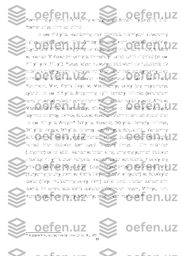 Yevmenning   yollanma   qo'shinlaming   xoinligi   jangni  Antigon   foydasiga   hal   qildi.
Yevmen qo'lga olinib qatl qilindi. 
Er.   avv.   317-yilda   Iskandaming   onasi   Olimpiada   hokimiyatni   Roksananing
o'g'liga   qoldirish   uchun   Filipp   Arridey   va   uning   xotini   Evridikani   o'ldirishga
buyruq berdi. Shundan so'ng uning o'zi Kassandr tomonidan qatl qilinadi, Roksana
va Iskandar IV Kassandmi asirligida bir necha yil ushlab turilib o'ldiriladi (er. aw.
311-yil   yoki   310-yil).  Yuzaga   kelgan   bu   vaziyat   diadoxlarni   o'z   hududlarida   o'z
podsholik  hokimiyatlarini  o'matishga  intilishlari   uchun  hech qanday  rasmiy  to'siq
qolmaganini   bildirar   edi.   Diadoxlar   o'rtasidagi   urushlar   uzoq   davom   etib,
Yunoniston,   Misr,   Kichik   Osiyo   va   Mesopotamiya   asosiy   jang   maydonlariga
aylandi.   Er.   aw.   306-yilda   Antigonning   o'g'li   Demetriy   Poliorket   («shaharlami
qamal qiluvchi») makedon gamizonlarini Yunonistondan haydab yubordi, Afina va
Megarada   erkinlik   va   demokratiya   e’lon   qilindi.   Er.   aw.   306-yilda   Antigon,
keyinroq Ptolemey, Lisimax, Salauk va Kassandr o'zlarini podsho deb eiott qildilar.
Er.   aw.   301-yiIda   Antigon^   297-yilda   Kassandr,   285-yilda   Demetriy   Poliorket,
281-yilda   Lisimax,   283-yilda   Ptolemey   Lag,   281-yilda   Salauk   o'ldi.   Iskandaming
safdoshlari   va   bevosita   merosxo'rlaridan   so'nggi   diadox   bo'lgan   Salaukning
halokati   bilan   diadoxlar   davri   tugadi.   Ularning   o'rniga   I   Ellin   podsholari
(Epigonlar)   avlodi   keldi.   Iskandar   vafotidan   so'ng,   uning   eng   yaqinlari   diadoxlar
o'rtasidagi   40   yillik   urush   natijasida   Iskandar   davlati   xarobalarida   3   asosiy   eng
yirik   podsholiklar   Makedoniya   (unga   bo'ysundirilgan   Yunoniston)   Misr
(Suriyaning   janubiy   qismi   va   Kichik   Osiyoning   ba’zi   viloyatlari)   va   Salavkiylar
davlati   (Osiyo   mulklarining   asosiy   qismi)   tashkil   topdi.   Ulardan   tashqari   ellin
davrida   bir   qancha   katta-kichik   davlatlar   birlashmalari   Peigam,   Vifiniya,   Pont.
Kappadokiya, Yunon-Baqtriya va Parfiya podsholiklari mavjud edi. 18
 
18
 Sergeyev V. S., Istoriya drevney Gretsii, 3 izd.  M., 1963.
33 