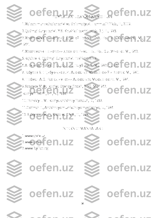 FOYDALANILGAN ADABIYOTLAR
1.Xalqaro munosabatlar tarixi va diplomatiyasi. Hammualliflikda, T., 2009.
2.Qadimgi dunyo tarixi. Y.S. Krushkol taxriri ostida.  2-j. T., I975. 
3.Хрестоматия   по   истории   Древней   Греции.   Под.   Ред.   Д.П.Каллистова.   М.,
I964. 
4.Хрестоматия по истории Древнего Рима. Под. Ред. С.Л.Утченко. М., I962. 
5.Rajabov R. Qadimgi dunyo tarixi. Toshkent 2009. 
6. Античная   Греция .  Под . Ред .  Е . С . Голубцовой .  М ., I983.  Т ., I-2. 
7.Гафуров Б.Г. Цибукидис Д.И. Александр Македонский и Восток. М., I980. 
8.Шофман А.С. Распад империи Александра Македонского. М ., I984. 
9.Sergeyev V. S., Istoriya drevney Gretsii, 3 izd. M., 1963.
Istoriya filosofii, t. 1, N., 1957.
10.Tronskiy I. M. Istoriya antichnoy literaturi, L., 1957.
11.Geriman T., Antichnoye muznkalnoye mgshleniye, L., 1986
12.   Sulaymonova F., Sharq va G arb, T., 1998.ʻ
INTERNET MANBALARI:
1.www.arxiv.uz 
2.www.aim.uz 
3.www.fayllar.org 
34 