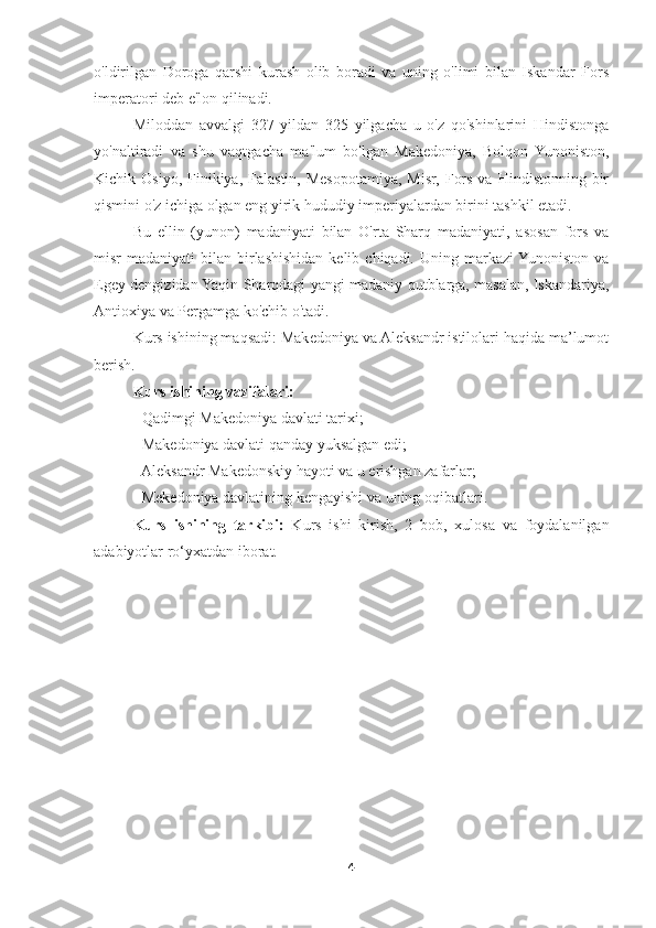 o'ldirilgan   Doroga   qarshi   kurash   olib   boradi   va   uning   o'limi   bilan   Iskandar   Fors
imperatori deb e'lon qilinadi. 
Miloddan   avvalgi   327   yildan   325   yilgacha   u   o'z   qo'shinlarini   Hindistonga
yo'naltiradi   va   shu   vaqtgacha   ma'lum   bo'lgan   Makedoniya,   Bolqon   Yunoniston,
Kichik Osiyo,  Finikiya,  Falastin,  Mesopotamiya,  Misr,  Fors  va  Hindistonning  bir
qismini o'z ichiga olgan eng yirik hududiy imperiyalardan birini tashkil etadi. 
Bu   ellin   (yunon)   madaniyati   bilan   O'rta   Sharq   madaniyati,   asosan   fors   va
misr  madaniyati   bilan birlashishidan  kelib  chiqadi.  Uning markazi  Yunoniston  va
Egey dengizidan Yaqin Sharqdagi yangi madaniy qutblarga, masalan, Iskandariya,
Antioxiya va Pergamga ko'chib o'tadi. 
Kurs ishining maqsadi: Makedoniya va Aleksandr istilolari haqida ma’lumot
berish. 
Kurs ishining vazifalari: 
- Qadimgi Makedoniya davlati tarixi; 
- Makedoniya davlati qanday yuksalgan edi; 
- Aleksandr Makedonskiy hayoti va u erishgan zafarlar; 
- Mekedoniya davlatining kengayishi va uning oqibatlari. 
Kurs   ishining   tarkibi:   Kurs   ishi   kirish,   2   bob,   xulosa   va   foydalanilgan
adabiyotlar ro‘yxatdan iborat. 
4 