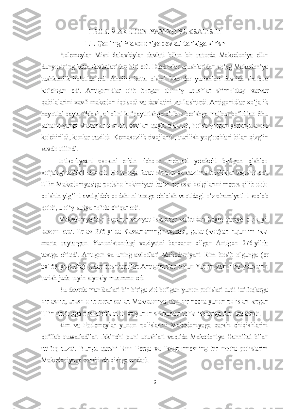 I BOB. MAKEDONIYANING YUKSALISHI
1.1. Qadimgi Makedoniya davlati tarixiga kirish
Ptolemeylar   Misri   Salavkiylar   davlati   bilan   bir   qatorda   Makedoniya   ellin
dunyosining katta davlatlaridan biri edi. Diadoxlar urushlaridan so‘ng Makedoniya
tushkunlik   holatida   edi.  Aholini   katta   qismi   Iskandar   yurishlari   davrida   sharqqa
ko‘chgan   edi.   Antigonidlar   olib   borgan   doimiy   urushlar   shimoldagi   varvar
qabilalarini xavfi makedon iqtisodi va davlatini zaiflashtirdi. Antigonidlar xo‘ja!ik
hayotini qayta tiklash, aholini ko‘paytirishga e’tibor berishga majbur bo‘ldilar. Shu
sababli yangi shaharlar qurilib, eskilari qayta tiklandi, bo‘sh yotgan yerlarga aholi
ko'chirildi, konlar qazildi. Kemasozlik rivojlandi, qurilish yog‘ochlari bilan qizg‘in
savdo qilindi. 
Iqtisodiyotni   asosini   erkin   dehqon   mehnati   yetakchi   bo‘lgan   qishloq
xo‘jaligi tashkil etar edi. Podshoga faqat o‘rmon va qazilma boyliklar tegishli edi.
Ellin Makedoniyasiga podsho hokimiyati ba’zi bir eski belgilarini meros qilib oldi:
qo'shin yig‘ini avalgidek podshoni taxtga chiqish vaqtidagi o‘z ahamiyatini saqlab
qoldi, u oliy sudya rolida chiqar edi. 
Makedoniyadagi   beqaror   vaziyat   Iskandar   vafotidan   keyin   qariyb   ellik   yil
davom   etdi.   Er   av   276-yilda   Kassandming   nevarasi,   galat   (kelt)lar   hujumini   ikki
marta   qaytargan.   Yunonistondagi   vaziyatni   barqaror   qilgan   Antigon   276-yilda
taxtga   chiqdi.  Antigon   va   uning   avlodlari   Makedoniyani   Rim   bosib   olgunga   (er
av168-yilgacha) qadar boshqardilar. Antigonidlar uchun Yunonistonni bo‘ysundirib
turish juda qiyin siyosiy muammo edi. 
Bu davrda manfaatlari bir-biriga zid bo‘lgan yunon polislari turli ittifoqlarga
birlashib, urush olib borar edilar. Makedoniya ham bir necha yunon polislari kirgan
Ellin ittifoqiga boshchilik qildi va yunon shaharlari ichki ishlariga faol aralashdi. 
Rim   va   Ptolemeylar   yunon   polislarini   Makedoniyaga   qarshi   chiqishlarini
qo‘llab-quwatladilar.   Ikkinchi   puni   urushlari   vaqtida   Makedoniya   Gannibal   bilan
ittifoq   tuzdi.   Bunga   qarshi   Rim   Perga   va   Peloponnesning   bir   necha   polislarini
Makedoniyaga qarshi chiqishga undadi. 
5 