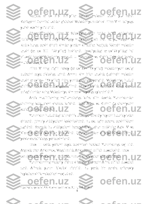 Natijada   er   av   215—206-yillar   birinchi   makedon   urushi   yuz   berdi.
Karfagenni Gannibal ustidan g‘alabasi Makedoniya podshosi Filipp V ni Italiyaga
yurish xavfini yo‘q qildi. 
G‘ayratli   podsho   Filipp   V   Salavkiylar   bilan   ittifoq   bo‘lib   zaiflashgan
Ptolemeylarni   Kichik   Osiyo   va   Egey   mulklarini   bosib   oldi.   Italiya,   Pergam   va
Rodos bunga qarshi chiqib Rimdan yordam so‘radilar. Natijada ikkir.chi makedon
urushi   (er.   av.   200—197-yillar)   boshlandi.   Fessaliyadagi   er   av197-yildagi   hal
qiluvchi   jangda   Makedoniya   yengudi.   U  Yunoniston   va   Kichik   Osiyodagi   barcha
mulklaridan ajraldi. 
Filipp   V   ning   o‘g‘li   Persey   (er   av179—168-yillar)   makedoniyani   avalgi
qudratini   qayta   tiklashga   urindi.   Ammo   Rim   bilan   urushda   (uchinchi   makedon
urushi  er   av17I—168-yillar)  Pidna  yonidagi  jangda  yengildi.  Makedoniya  hududi
g‘oliblar   o‘rtasida   to‘rt   okrugga   bo‘lindi.   Er   av148-yilda  Andriskni   Rimga   qarshi
qo‘zg‘olonidan so'ng Makedoniya Rim provinsiyasiga aylantirildi.  2
Antik   mualliflaming   ma’lumotlariga   ko‘ra   ellin   davrida   Yunonistondan
aholining   katta   qismi   sharqqa   ko‘chdi.   Faqat   Afina   va   Korinf   o‘z   ahamiyatini
saqlab qolishga urindilar. 
Yunoniston hududidagi talonchilik urushlari iqtisodiy hayotni butunlay izdan
chiqardi.  Ijtimoiy   ziddiyatlami   keskinlashtirdi.  Bu   esa   og‘ir   qarama-qarshiliklarni
tug‘dirdi.   Spartada   bu   ziddiyatlami   bartaraf   etish   uchun   podsholar   Agis   IV   va
Kleomen   II   lar   islohotlar   o‘tkazishdi.   Qarzlarni   bekor   qilishga   harakat   qilindi,
yersiz spartaliklarga yer taqsimlandi. 
Er.av.   III   asrda   yerlami   qayta   taqsimlash   harakati   Yunonistonga   avj   oldi.
Argosda tiran Aristomax, Megalopolda Aristodemni qo'llab-quwatlashdi. Er.av. III
asr o'rtalarida Xios va Teri orollarida norozilik harakatlari kuchayib ketdi. 
Yunonistonning madaniy o‘choq sifatidagi shuhratini Afina qo‘llab-quwatlab
turdi.   Afinada   yunon   falsafasi   o‘qitildi.   Bu   yerda   bir   qancha   an’anaviy
haykaltaroshlik maktablari mavjud edi. 
2
 Qadimgi dunyo tarixi. Y.S. Krushkol taxriri ostida. 2-j. T., I975. 53-58 b
6 