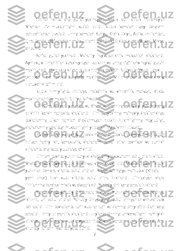 Orollar   ichida   eng   gullab-yashnagani   Rodos   edi.   Rodos   Ptolemeylar
Misridan   o‘z   mustaqilligini   saqlab   qoldi.   Rodos   kemalari   Egey   dengizini
qaroqchilardan   tozaladi.   Uning   kemalari   Suriya,   Kichk   Osiyo,  Attika   orollaridan,
Qora dengiz qirg‘oqlaridan mahsulotlarni tashidi. Rodosdan xurmo va asal Misrga
chiqarildi. 
San’at   gullab-yashnadi.   Mahalliy   haykaltaroshlik   maktablari   shakllandi.
Ayniqsa, «Ilonlar bilan kurashayotgan Laokoon va uning o‘g‘illari» haykal guruhi
mashhur edi. Esxin asos solgan Rodos notiqlik maktabi faoliyat ko‘rsatdi. Er.av. II
asr   oxiri   I   asr   boshida   bu   yerda   mashhur   notiq   Molon   mashhur   Sitseronning
o'qituvchisi ta’lim oldi. 
Rodos   homiyligida   orollarga   ipakchilik   va   vinochilik   markazi,   Kosda
mashhur tabiblar maktabi faoliyat ko‘rsatdi. 
Ellini   madaniyati   yunonlar   va   Sharq   xalqlarining   madaniy   yutuqlarining
qo'shilib   ketishi   natijasida   shakllandi.   Ellin   dunyosining   ma’naviy   shakllanishiga
davlatlaming   ulkan   hajmlari   cheklanmagan   podsho   hokimligining   mayjudligi,
shaharlarning amaldagi mustaqilligini yo'qolishi o‘z ta’sirini o'tkazdi. 
Bu   davrda   fan  va   texnika   notekis   rivojlandi.   Davlat   hokimiyati   manfaatdor
bo'lgan   harbiy   ish,   kemasozlik,   shaharlami   qamal   qilish   texnikasi   va   qurilish
sohalarida eng katta yutuqlaiga erishildi. 
Ellinizm davrida yunon dunyosi sharq diniy tasavurlarni qabul qila boshladi.
Misrda   Kichik   Osiyo   xudosi   Serapisga   sig'inish   avj   oldi.   Misr   mabudasi   Isidani
yunonlar  Demetra sifatida qabul  qildilar. Pergamda Frigiya ma’budasi (Kibela —
yerni   onasi)   bosh   xudo   sifatida   qabul   qilina   boshlandi.   Ellinlashgan   sharq
ilohlarining barchasi mistik va ekstatik edi. Yahudiy dini keng tarqala boshlandi. 
Yunonistonda yahudiy dini tarqala boshladi. Yunonlar bu monoteistik dinga
ishonib,   uni   qabul   qildilar.  Yahudiy   diniga   yangi   qabul   qilinganlar   «prozelitlar»
deb   ataldi.   Ellin   davlatlarida   turli   xudolar   turli   xalqlaming   diniy   e’tiqodlari   keng
tarqaldi.   Diniy   tolerantlik   shakllandi.   Joylarda   dinning   universalligini   namoyish
qilishga-   intilib   barcha   xudolarga   atab   ibodatxona-Panteon   qurila   boshlandi.  Ana
shunday Panteon Iskandariyada qurildi. 
7 