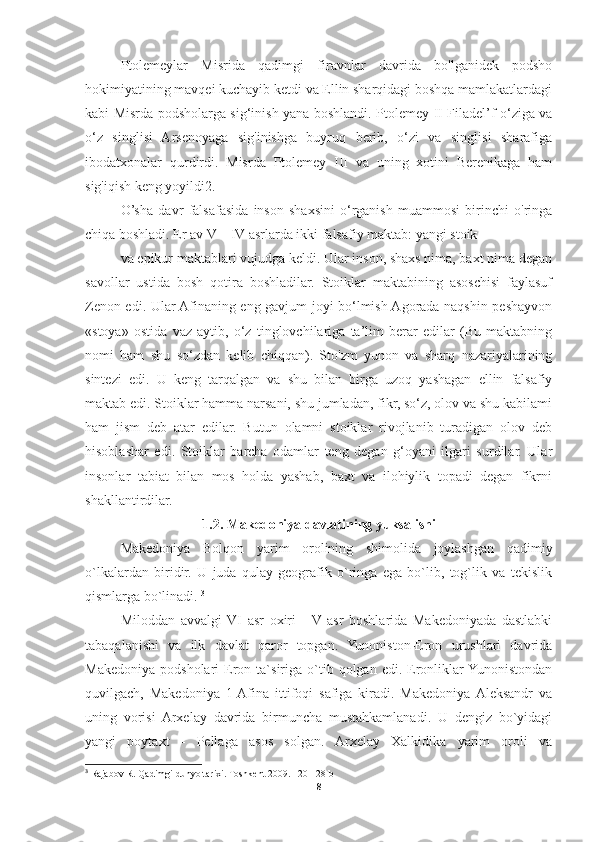 Ptolemeylar   Misrida   qadimgi   firavnlar   davrida   bo'lganidek   podsho
hokimiyatining mavqei kuchayib ketdi va Ellin sharqidagi boshqa mamlakatlardagi
kabi Misrda podsholarga sig‘inish yana boshlandi. Ptolemey II Filadel’f o‘ziga va
o‘z   singlisi   Arsenoyaga   sig'inishga   buyruq   berib,   o‘zi   va   singlisi   sharafiga
ibodatxonalar   qurdirdi.   Misrda   Ptolemey   III   va   uning   xotini   Berenikaga   ham
sig'iqish keng yoyildi2. 
O’sha   davr   falsafasida   inson   shaxsini   o‘rganish   muammosi   birinchi   o'ringa
chiqa boshladi. Er av V—IV asrlarda ikki falsafiy maktab: yangi stoik 
va epikur maktablari vujudga keldi. Ular inson, shaxs nima, baxt nima degan
savollar   ustida   bosh   qotira   boshladilar.   Stoiklar   maktabining   asoschisi   faylasuf
Zenon edi. Ular Afinaning eng gavjum joyi bo‘lmish Agorada naqshin peshayvon
«stoya»   ostida   vaz   aytib,   o‘z   tinglovchilariga   ta’lim   berar   edilar   (Bu   maktabning
nomi   ham   shu   so‘zdan   kelib   chiqqan).   Sto'zm   yunon   va   sharq   nazariyalarining
sintezi   edi.   U   keng   tarqalgan   va   shu   bilan   birga   uzoq   yashagan   ellin   falsafiy
maktab edi. Stoiklar hamma narsani, shu jumladan, fikr, so‘z, olov va shu kabilami
ham   jism   deb   atar   edilar.   Butun   olamni   stoiklar   rivojlanib   turadigan   olov   deb
hisoblashar   edi.   Stoiklar   barcha   odamlar   teng   degan   g‘oyani   ilgari   surdilar.   Ular
insonlar   tabiat   bilan   mos   holda   yashab,   baxt   va   ilohiylik   topadi   degan   fikrni
shakllantirdilar. 
1.2. Makedoniya davlatining yuksalishi
Makedoniya   Bolqon   yarim   orolining   shimolida   joylashgan   qadimiy
o`lkalardan   biridir.   U   juda   qulay   geografik   o`ringa   ega   bo`lib,   tog`lik   va   tekislik
qismlarga bo`linadi.  3
Miloddan   avvalgi   VI   asr   oxiri   -   V   asr   boshlarida   Makedoniyada   dastlabki
tabaqalanishi   va   ilk   davlat   qaror   topgan.   Yunoniston-Eron   urushlari   davrida
Makedoniya   podsholari   Eron  ta`siriga   o`tib  qolgan  edi.  Eronliklar  Yunonistondan
quvilgach,   Makedoniya   1-Afina   ittifoqi   safiga   kiradi.   Makedoniya  Aleksandr   va
uning   vorisi   Arxelay   davrida   birmuncha   mustahkamlanadi.   U   dengiz   bo`yidagi
yangi   poytaxt   -   Pellaga   asos   solgan.   Arxelay   Xalkidika   yarim   oroli   va
3
 Rajabov R. Qadimgi dunyo tarixi. Toshkent  2009. 120-128  b
8 