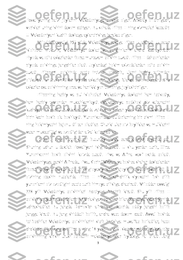 Fessaliyaning   ba`zi   joylarini   Makedoniyaga   qo`shib   olgan.  Arxelay   o`ldirilgach,
vorislari uning ishini davom ettirgan. Bu sohada Filipp II ning xizmatlari kattadir.
U Makedoniyani kuchli davlatga aylantirishga harakat qilgan. 
Miloddan   avvalgi   359   yilda   Makedoniya   taxtiga   Filipp   II   o`tiradi.   U   qator
islohotlar   o`tkazib,   Makedoniya   davlati   va   qo`shinlarini   ancha   kuchaytiradi.
Piyoda va otliq askarlardan iborat muntazam qo`shin tuzadi. Filipp II dehqonlardan
piyoda   qo`shinga   jangchilar   oladi.   Joylardagi   hokim   aslzodalardan   otliq   qo`shin
tuzadi.   Filipp   II   qo`shinda   qattiq   intizom   o`rnatib,   ularni   harbiy   ta`limdan
o`tkazadi.   U   urush   oldidan   piyoda   askarlarni   falanga-falanga   qilib   saflagan,   otliq
askarlar esa qo`shinning orqa va har ikki yon tomoniga joylashtirilgan. 
Filippning   harbiy   va   pul   islohotlari   Makedoniya   davlatini   ham   iqtisodiy,
ham   harbiy   tomondan   mustahkamlaydi.   Makedoniya   podshosi   o`z   saltanatini
kuchaytirib olgach, urushlar natijasida zaiflashib qolgan yunon shahar-davlatlarini
birin-ketin   bosib   ola   boshlaydi.  Yunonistondagi   quldorlarning   bir   qismi   Filipp   II
ning hokimiyatini  bajonu-dil tan oladilar. Chunki  ular o`z boyliklar  va mulklarini
vatan mustaqilligi va ozodligidan afzal ko`rar edilar. 
Filipp   II   ning   Yunonistonni   butunlay   o`ziga   qaratib,   olish   niyatida   edi.
Shuning   uchun   u   dastlab   Fessaliyani   ishg`ol   qiladi.   U   shu   yerdan   turib,   O`rta
Yunonistonni   bosib   olishni   ko`zda   tutadi.   Fiva   va   Afina   xavf   ostida   qoladi.
Makedoniyaga qarshi Afinada, Fiva, Korinf Megara va boshqa shahar-davlatlardan
iborat harbiy ittifoq tuziladi. Uning g`oyaviy rahbari ajoyib notiq Demosfen edi. U
o`zining   otashin   nutqlarida   Filipp   II   ning   bosqinchilik   siyosatini   fosh   qilib
yunonlarni o`z ozodligini qattiq turib himoya qilishga chaqiradi. Miloddan avvalgi
338   yili   Makedoniya   qo`shinlari   Beotiyaga   bostirib   kiradi.   Shu   yili   Filipp   II
qo`shinlari yunon shaharlarining birlashgan qo`shini bilan Xeroniya shahri yonida
uchrashadilar.   Bu   jangda   Demosfen   afinaliklar   qatorida   oddiy   jangchi   bo`lib
jangga   kiradi.   Bu   jang   shiddatli   bo`lib,   ancha   vaqt   davom   etadi.  Avval   boshda
ittifoqchilar   Makedoniya   qo`shinlarini   siqib   borishga   muvaffaq   bo`ladilar,   hatto
chekintiradilar. Jangda Filipp II ning 18 yoshli o`g`li Iskandar rahbarligidagi otliq
qo`shinning   kirishi   urush   oqibatini   makedoniyaliklar   foydasiga   hal   qiladi.   Jang
9 