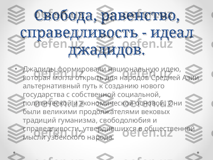 Свобода, равенство, Свобода, равенство, 
справедливость - идеал справедливость - идеал 
джадидов.джадидов.
•
Джадиды формировали национальную идею, 
которая могла открыть для народов Средней Азии 
альтернативный путь к созданию нового 
государства с собственной социальной, 
политической и экономической основой. Они 
были великими продолжателями вековых 
традиций гуманизма, свободолюбия и 
справедливости, утвердившихся в общественной 
мысли узбекского народа. 