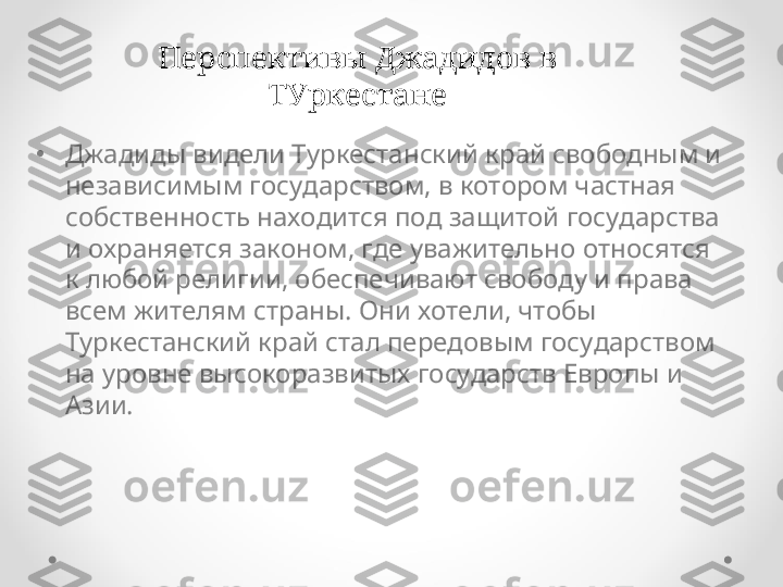 •
Джадиды видели Туркестанский край свободным и 
независимым государством, в котором частная 
собственность находится под защитой государства 
и охраняется законом, где уважительно относятся 
к любой религии, обеспечивают свободу и права 
всем жителям страны. Они хотели, чтобы 
Туркестанский край стал передовым государством 
на уровне высокоразвитых государств Европы и 
Азии. Перспективы Джадидов в 
ТУркестане 