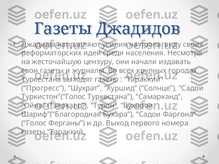 Газеты Джадидов Газеты Джадидов 
•
Джадиды направляют усилия на пропаганду своих 
реформаторских идей среди населения. Несмотря 
на жесточайшую цензуру, они начали издавать 
свои газеты и журналы. Во всех крупных городах 
Туркестана выходят газеты : “Тараккий” 
(“Прогресс”), “Шухрат”, “Хуршид” (“Солнце”), “Садои 
Туркистон”(“Голос Туркестана”), “Самарканд”, 
“Ойна" ("Зеркало”), “Турон”, “Бухорои 
Шариф”(“Благородная Бухара”), “Садои Фаргона” 
(“Голос Ферганы”) и др. Выход первого номера 
газеты “Тараккий.  