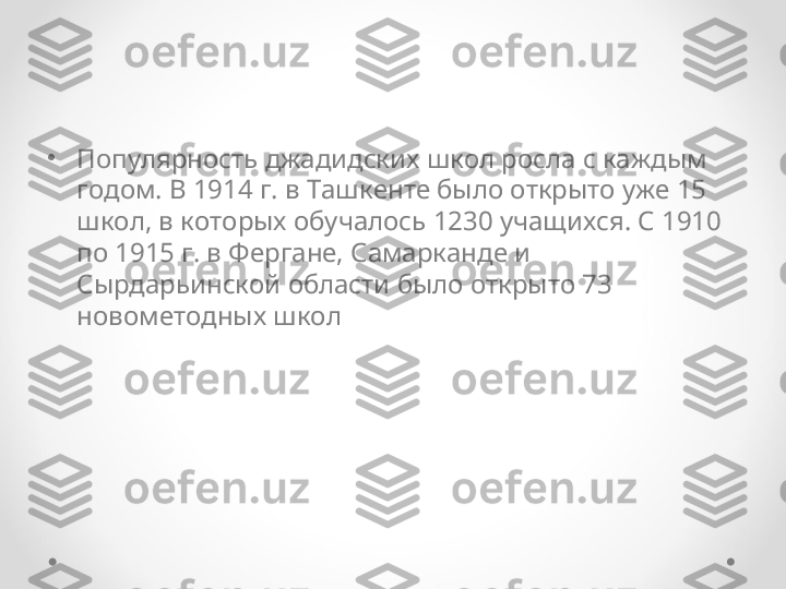 •
Популярность джадидских школ росла с каждым 
годом. В 1914 г. в Ташкенте было открыто уже 15 
школ, в которых обучалось 1230 учащихся. С 1910 
по 1915 г. в Фергане, Самарканде и 
Сырдарьинской области было открыто 73 
новометодных школ  