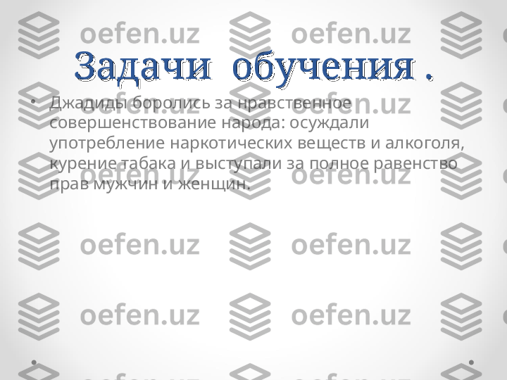 Задачи  обучения .Задачи  обучения .
•
Джадиды боролись за нравственное 
совершенствование народа: осуждали 
употребление наркотических веществ и алкоголя, 
курение табака и выступали за полное равенство 
прав мужчин и женщин. 