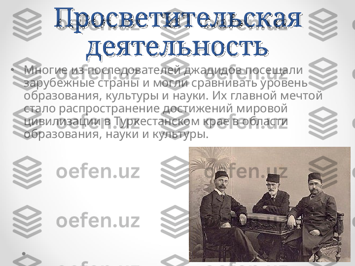 Просветительская Просветительская 
деятельностьдеятельность
•
Многие из последователей джадидов посещали 
зарубежные страны и могли сравнивать уровень 
образования, культуры и науки. Их главной мечтой 
стало распространение достижений мировой 
цивилизации в Туркестанском крае в области 
образования, науки и культуры. 