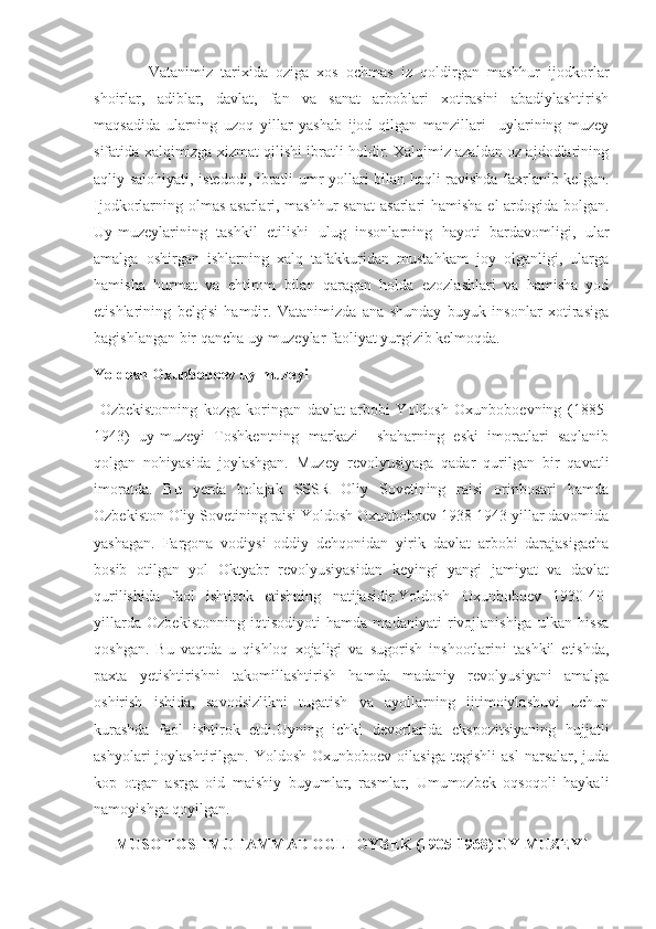     Vatanimiz   tarixida   oziga   xos   ochmas   iz   qoldirgan   mashhur   ijodkorlar
shoirlar,   adiblar,   davlat,   fan   va   sanat   arboblari   xotirasini   abadiylashtirish
maqsadida   ularning   uzoq   yillar   yashab   ijod   qilgan   manzillari     uylarining   muzey
sifatida xalqimizga xizmat qilishi ibratli holdir. Xalqimiz azaldan oz ajdodlarining
aqliy salohiyati, istedodi, ibratli umr yollari bilan haqli ravishda faxrlanib kelgan.
Ijodkorlarning olmas asarlari, mashhur  sanat  asarlari hamisha el ardogida bolgan.
Uy-muzeylarining   tashkil   etilishi   ulug   insonlarning   hayoti   bardavomligi,   ular
amalga   oshirgan   ishlarning   xalq   tafakkuridan   mustahkam   joy   olganligi,   ularga
hamisha   hurmat   va   ehtirom   bilan   qaragan   holda   ezozlashlari   va   hamisha   yod
etishlarining   belgisi   hamdir.   Vatanimizda   ana   shunday   buyuk   insonlar   xotirasiga
bagishlangan bir qancha uy-muzeylar faoliyat yurgizib kelmoqda.
Yoldosh Oxunboboev uy-muzeyi
  Ozbekistonning   kozga   koringan   davlat   arbobi   Yoldosh   Oxunboboevning   (1885-
1943)   uy-muzeyi   Toshkentning   markazi     shaharning   eski   imoratlari   saqlanib
qolgan   nohiyasida   joylashgan.   Muzey   revolyusiyaga   qadar   qurilgan   bir   qavatli
imoratda.   Bu   yerda   bolajak   SSSR   Oliy   Sovetining   raisi   orinbosari   hamda
Ozbekiston Oliy Sovetining raisi Yoldosh Oxunboboev 1938-1943 yillar davomida
yashagan.   Fargona   vodiysi   oddiy   dehqonidan   yirik   davlat   arbobi   darajasigacha
bosib   otilgan   yol   Oktyabr   revolyusiyasidan   keyingi   yangi   jamiyat   va   davlat
qurilishida   faol   ishtirok   etishning   natijasidir.Yoldosh   Oxunboboev   1930-40-
yillarda   Ozbekistonning   iqtisodiyoti   hamda   madaniyati   rivojlanishiga   ulkan   hissa
qoshgan.   Bu   vaqtda   u   qishloq   xojaligi   va   sugorish   inshootlarini   tashkil   etishda,
paxta   yetishtirishni   takomillashtirish   hamda   madaniy   revolyusiyani   amalga
oshirish   ishida,   savodsizlikni   tugatish   va   ayollarning   ijtimoiylashuvi   uchun
kurashda   faol   ishtirok   etdi.Uyning   ichki   devorlarida   ekspozitsiyaning   hujjatli
ashyolari  joylashtirilgan.  Yoldosh  Oxunboboev   oilasiga  tegishli   asl  narsalar,  juda
kop   otgan   asrga   oid   maishiy   buyumlar,   rasmlar,   Umumozbek   oqsoqoli   haykali
namoyishga qoyilgan.
MUSO TOSHMUHAMMAD OGLI OYBEK (1905-1968) UY-MUZEYI 