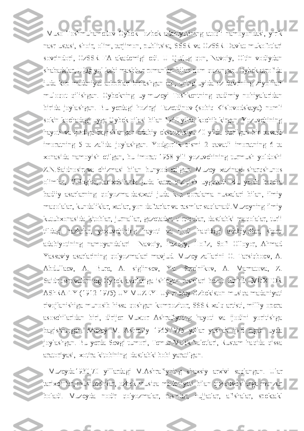   Muso   Toshmuhamedov   Oybek     ozbek   adabiyotining   atoqli   namoyondasi,   yirik
nasr   ustasi,   shoir,   olim,   tarjimon,   publitsist,   SSSR   va   OzSSR   Davlat   mukofotlari
sovrindori,   OzSSR   FA   akademigi   edi.   U   Qutlug   qon,   Navoiy,   Oltin   vodiydan
shabadalar, Ulug yol kabi mashhur romanlari bilan nom qozongan. Oybek atrofida
juda   kop   madaniyat   arboblari   birlashgan   edi,   uning   uyida   oz   davrining   ziyolilari
muloqot   qilishgan.   Oybekning   uy-muzeyi   Toshkentning   qadimiy   nohiyalaridan
birida   joylashgan.   Bu   yerdagi   hozirgi   Tazetdinov   (sobiq   Kislovodskaya)   nomli
sokin kochadagi uyga Oybek oilasi bilan 1940 yilda kochib kirgan. Yozuvchining
hayoti   va   ijodiga   bagishlangan   adabiy   ekspozitsiya   40-yilda   qurilgan   bir   qavatli
imoratning   5   ta   zalida   joylashgan.   Yodgorlik   qismi   2   qavatli   imoratning   6   ta
xonasida   namoyish   etilgan,   bu   imorat   1958   yili   yozuvchining   turmush   yoldoshi
Z.N.Saidnosirova   chizmasi   bilan   bunyod   etilgan.   Muzey   xazinasi   sharqshunos
olimlar,   filologlar,   tarixchilarda   juda   katta   qiziqish   uygotadi.   Bu   yerda   barcha
badiiy   asarlarning   qolyozma-dastxati   juda   kop   qoralama   nusxalari   bilan,   ilmiy
maqolalar, kundaliklar, xatlar, yon daftarlar va rasmlar saqlanadi.Muzeyning ilmiy
kutubxonasida   kitoblar,   jurnallar,   gazetadan   qirqmalar,   dastlabki   maqolalar,   turli
tildagi   nashrlar,   yozuvchining   hayoti   va   ijodi   haqidagi   adabiyotlar,   sharq
adabiyotining   namoyandalari     Navoiy,   Fuzuliy,   Hofiz,   Sofi   Olloyor,   Ahmad
Yassaviy   asarlarining   qolyozmalari   mavjud.   Muzey   zallarini   O.   Tarsiqboev,   A.
Abdullaev,   A.   Bure,   A.   siglinsev,   Yu.   Strelnikov,   A.   Mamatova,   Z.
Saidnosirovalarning   Oybek   asarlariga   ishlagan   rasmlari   bezab   turibdi.   MUXTOR
AShRAFIY (1912-1975) UY-MUZEYI Uy-muzey Ozbekiston musiqa madaniyati
rivojlanishiga munosib hissa qoshgan kompozitor, SSSR xalq artisti, milliy opera
asoschilaridan   biri,   dirijer   Muxtor   Ashrafiyning   hayoti   va   ijodini   yoritishga
bagishlangan.   Muzey   M.   Ashrafiy   1965-1975   yillar   yashab   ijod   etgan   uyda
joylashgan.   Bu   yerda   Sevgi   tumori,   Temur   Malik   baletlari,   Rustam   haqida   qissa
aratoriyasi,  xotira kitobining  dastlabki bobi yaratilgan. 
  Muzeyda1930-70   yillardagi   M.Ashrafiyning   shaxsiy   arxivi   saqlangan.   Ular
tarixchilar,   musiqachilar,   ozbek   musiqa   madaniyati   bilan   qiziquvchilarga   manzur
boladi.   Muzeyda   nodir   qolyozmalar,   rasmlar,   hujjatlar,   afishalar,   spektakl 