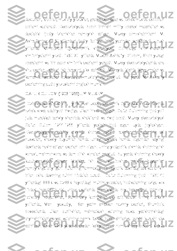 dasturlari, kitoblar, musiqiy yozuvlar, gramplastinkalar va ozbek musiqa asboblari
toplami   saqlanadi.   Ekspozitsiyada   Boron   birinchi   milliy   operasi   materiallari   va
dastlabki   ijodiy   izlanishlar   namoyish   etilgan.   Muzey   tomoshabinlarni   M.
Ashrafiyning   40-50-yillardagi   ijodiy   faoliyati   bilan   yaqindan   tanishtiradi.   Urush
yillarida   kompozitor   Qahramonlik   simfoniyasi,   Goliblarga   shon-sharaflar
simfoniyalarini   yozdi.   1950-70-   yillarda   Muxtor   Ashrafiy   Dilorom,   Shoir   yuragi
operalarini   va   bir   qator   simfonik   asarlarni   yaratdi.   Muzey   ekspozitsiyalarida   ana
shu   asarlar   ustidagi   ish   jarayoni   aks   ettiriladi.   Muzeyda   kichik   korgazmalar   va
kamer   konsertlarini   otkazadigan   musiqiy   zal   mavjud.   Bu   yerda   M.   Ashrafiy
asarlarining audio yozuvlarini tinglash mumkin. 
GAFUR GULOM (1903-1966) UY-MUZEYI
  Ozbekiston   xalq   shoiri,     yirik   nasr   ustasi,   akademik   Gafur   Gulom   oz   davrida
ozbek   sovet   adabiyoti   rivojiga   ulkan   hissa   qoshgan.   Gafur   Gulomning   ijod   yoli
juda   murakkab   tarixiy   sharoitda   shakllandi   va   rivoj   topdi.   Muzey   ekspozitsiyasi
Gafur   Gulom   1944-1966   yillarda   yashab   ijod   etgan   uyda   joylashgan.
Ekspozitsiyaning   adabiy   qismida   shoirga   tegishli   rasmlar,   hujjatlarning   asl
nusxalari,   shaxsiy   buyumlar   hamda   uning   hayotlik   hamda   otganidan   keyingi
davrlarda nashr etilgan asarlari orin olgan. Uning yodgorlik qismida shoirning ish
xonasi,   mehmonxona   va   dam   olish   xonalari   mavjud.   Bu   yerda   shoirning   shaxsiy
kutubxonasidan   olingan   kitoblar,   ish   stol   iva   boshqa   maishiy   buyumlari
namoyishga   qoyilgan.   Bularning   hammasi   shoir   hayotlik   davridagidek   saqlanishi
bilan   osha   davrning   ruhini   ifodalab   turadi.     Gafur   Gulomning   ijodi     1930-40
yillardagi   SSSR   va   OzSSR   hayotidagi   muhim   voqealar,   hodisalarning   oziga   xos
ifodasi   hamdir.Chunki   uning   asarlarida   mamlakatda   roy   berayotgan   ijtimoiy-
iqtisodiy     ozgarishlar,     zamonaviy   korinishlar   aks   etib   turadi.   Uning   Turksib
yollarida,   Men     yaxudiy,     Sen   yetim   emassan   nazmiy   asarlari,   Shumbola
povestlarida   ulkan   qurilishlar,   mehnatkash   xalqning   paxta   yetishtirishdagi
qiyinchiliklari,   sovet   xalqining   nemis-fashist   bosqinchilariga   qarshi   kurashi   aks
ettirilgan.   Shoir   1945   yilda   Sharqdan   kelayotirman   nomli   sheriy   toplami   uchun 