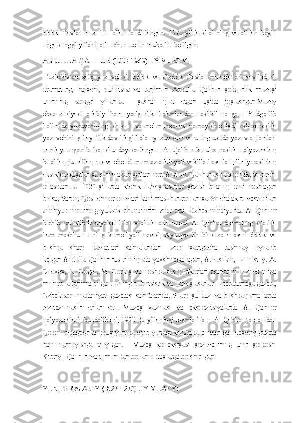 SSSR   Davlat   mukofoti   bilan   taqdirlangan.   1970   yilda   shoirning   vafotidan   keyin
unga songgi yillar ijodi uchun Lenin mukofoti berilgan.
ABDULLA QAHHOR (1907-1968) UY MUZEYI
  Ozbekiston   xalq   yozuvchisi,   SSSR   va   OzSSR   Davlat   mukofotlari   sovrindori,
dramaturg,   hajvchi,   publitsist   va   tarjimon   Abdulla   Qahhor   yodgorlik   muzeyi
umrining   songgi   yillarida     yashab   ijod   etgan   uyida   joylashgan.Muzey
ekspozitsiyasi   adabiy   ham   yodgorlik   bolimlaridan   tashkil   topgan.   Yodgorlik
bolimida yozuvchining ish stoli va mehmonxonasi namoyish etiladi. Ish xonasida
yozuvchining hayotlik davridagi holat  yozuv stoli va uning ustida yozuv anjomlari
qanday   turgan   bolsa,   shunday   saqlangan.   A.   Qahhor   kutubxonasida   qolyozmalar,
kitoblar, jurnallar, rus va chet el mumtoz adabiyoti vakillari asarlari, ilmiy nashrlar,
eksiklopediyalar va sorov adabiyotlari bor. Abdulla Qahhor asli qoqonlik, temirchi
oilasidan.   U   1020-yillarda   kichik   hajviy   asarlar   yozish   bilan   ijodini   boshlagan
bolsa, Sarob, Qoshchinor olovlari kabi mashhur roman va Sinchalak povesti bilan
adabiyot   olamining   yuksak   choqqilarini   zabt   etdi.   Ozbek   adabiyotida   A.   Qahhor
kichik realistik hikoyalari  bilan  alohida orin tutadi. A. Qahhor  dramaturg sifatida
ham   mashhur.   Uning   komediyali   pesasi,   Ayniqsa   Shohi   sozana   asari   SSSR   va
boshqa   sharq   davlatlari   sahnalaridan   uzoq   vaqtgacha   tushmay   oynalib
kelgan.Abdulla Qahhor  rus tilini  juda yaxshi  egallagan,  A.Pushkin, L.Tolstoy, A.
Chexov,   N.   Gogol,   M.   Gorkiy   va   boshqa   rus   ijodkorlari   asarlarini     ozbek   tiliga
mohirona tarjima qilgan. Uning publitsistik va hajviy asarlari Literaturnaya gazeta,
Ozbekiston  madaniyati   gazetasi  sahifalarida,  Sharq  yulduzi  va  boshqa  jurnallarda
tez-tez   nashr   etilar   edi.   Muzey   xazinasi   va   ekspozitsiyalarda   A.   Qahhor
qolyozmalari, kundaliklari, 1920-30-yillardagi rasmlari bor. A. Qahhor tomonidan
Qoqon pedagogika oquv yurtida oqib yurgan kezlarida chiqarilgan devoriy gazeta
ham   namoyishga   qoyilgan.     Muzey   kolleksiyasi   yozuvchining   umr   yoldoshi
Kibriyo Qahhorova tomonidan toplanib davlatga topshirilgan. 
YUNUS RAJABIY (1897-1976) UY MUZEYI 
