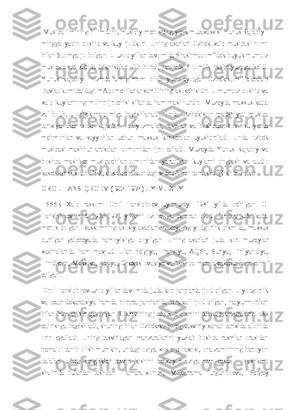  Musiqa ilmining bilimdoni, musiqiy merosning yirik mutaxassisi Yunus Rajabiy -
mingga   yaqin   qoshiq   va   kuy   ijodkori.   Uning   asarlari   Ozbek   xalq   musiqasi   nomi
bilan 5 tomga jo bolgan. U uzoq yillar davomida Shashmaqom”dek buyuk mumtoz
musiqa   asari   ustida   izlanishlar   olib   bordi,   natijada   6   tomlik   nashr   yuzaga   keldi.
Yunus   Rajabiy     hozirda   uning   nomi   bilan   yuritilayotgan   Ozbekiston   Teleradio
Davlat komitetidagi mAqomchilar ansamblining asoschisidir. U mumtoz qoshiq va
xalq kuylarining mohir ijrochisi sifatida ham mashhurdir.   Muzeyda maxsus katta
zal  bolib, u ozbek maqomiga bagishlanadi. Unda   Ozbekiston  madaniyati musiqa
tarixiga   doir   nodir   hujjatlar   -   qolyozmalar,   rasmlar   va   boshqalar   bor.   Bu   yerda
mehmonlar   va   sayyohlar   uchun   maxsus   konsertlar   uyushtiriladi.   Unda   ozbek
musiqasi   mashhur   artistlar     tomonidan   ijro   etiladi.   Muzeyda   Yunus   Rajabiy   va
boshqa   mashhur   musiqachilar   tomonidan   yaratilgan   kuylarni   tinglash   va   audio
kasetalarini sotib olish, qoshiqchi haqidagi videofilmni tamosha qilish mumkin. 
OROL TANSIQBOEV (1904-1974) UY-MUZEYI
  SSSR   Xalq   rassomi   Orol   Tansiqboev   uy-muzeyi   1981   yilda   ochilgan.   O.
Tansiqboev   ijodi   1920-1970   yillarni   oz   ichiga   qamrab   oladi.   Undan   juda   katta
meros   qolgan.  Rassomning  asosiy   asarlari   muzeyning   yodgorlik  qismida,   maxsus
qurilgan   galereyada   namoyishga   qoyilgan.   Uning   asarlari   juda   kop   muzeylar
xazinalarida   ham   mavjud.   Ular   Belgiya,   Fransiya,   AQSh,   Suriya,   Finlyandiya,
Hindiston, Meksika, Italiya, Chexoslovakiya va boshqa mamlakatlarda ham etirof
etilgan. 
 Orol Tansiqboev uzoq yillar davomida juda kop janrlarda ijod qilgan. U yodgorlik
va   teatr-dekaratsiya   hamda   portret   janrlarida   barakali   ijod   qilgan,   natyurmortlari
bilan ham etibor qozongan. U umrining juda kop qismini tabiat manzaralarini aks
ettirishga bagishladi, shuning bilan Ozbekistonning tasviriy sanati tarixida alohida
orin   egalladi.   Uning   tasvirlagan   manzaralarini   yuzlab   boshqa   rasmlar   orasidan
bemalol tanib olish mumkin, undagi oziga xos tog havosi, ona zaminning bepoyon
dalalari   ufuri,   kengliklar   tasviri   kishini   beixtiyor   oziga   rom   etadi.       Toshkent
shahrida   bulardan   tashqari     Tamara-xonim,     Mukarrama   Turgunboeva,     Sergey 