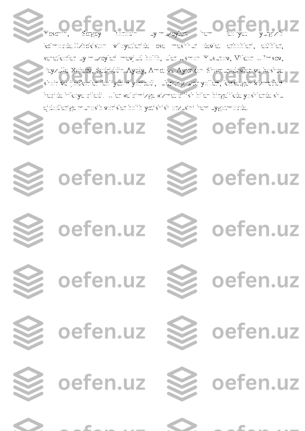 Yesenin,   Sergey   Borodin   uy-muzeylari   ham   faoliyat   yurgizib
kelmoqda.Ozbekiston   viloyatlarida   esa   mashhur   davlat   arboblari,   adiblar,
sanatkorlar   uy-muzeylari   mavjud   bolib,   ular   Usmon   Yusupov,   Viktor   Ufimsev,
Fayzulla  Xojaev,   Sadriddin  Ayniy,   Amet   va   Ayimxon  Shomurodovlar   va   boshqa
shoir va ijodkorlar faoliyatini yoritadi,   ularning umr yollari, korsatgan xizmatlari
haqida hikoya qiladi.  Ular xalqimizga xizmat qilish bilan birgalikda yoshlarda shu
ajdodlariga munosib vorislar bolib yetishish orzusini ham uygotmoqda. 