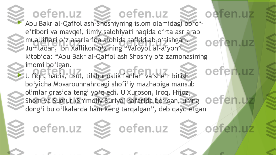 
Abu Bakr al-Qaffol ash-Shoshiyning islom olamidagi obro‘- 
e’tibori va mavqei, ilmiy salohiyati haqida o‘rta asr arab 
mualliflari o‘z asarlarida alohida ta’kidlab o‘tishgan. 
Jumladan, Ibn Xallikon o‘zining “Vafoyot al-a’yon” 
kitobida: “Abu Bakr al-Qaffol ash Shoshiy o‘z zamonasining 
imomi bo‘lgan. 

U fiqh, hadis, usul, tilshunoslik fanlari va she’r bitish 
bo‘yicha Movarounnahrdagi shofi’iy mazhabiga mansub 
olimlar orasida tengi yo‘q edi. U Xuroson, Iroq, Hijoz, 
Shom va Sug‘ur (Shimoliy Suriya) safarida bo‘lgan, uning 
dong‘i bu o‘lkalarda ham keng tarqalgan”, deb qayd etgan                 