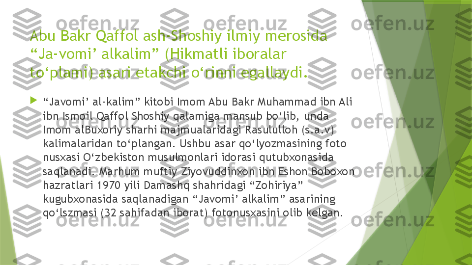 Abu Bakr Qaffol ash-Shoshiy ilmiy merosida 
“Ja-vomi’ alkalim” (Hikmatli iboralar 
to‘plami) asari etakchi o‘rinni egallaydi.

“ Javomi’ al-kalim” kitobi Imom Abu Bakr Muhammad ibn Ali 
ibn Ismoil Qaffol Shoshiy qalamiga mansub bo‘lib, unda 
Imom alBuxoriy sharhi majmualaridagi Rasululloh (s.a.v) 
kalimalaridan to‘plangan. Ushbu asar qo‘lyozmasining foto 
nusxasi O‘zbekiston musulmonlari idorasi qutubxonasida 
saqlanadi. Marhum muftiy Ziyovuddinxon ibn Eshon Boboxon 
hazratlari 1970 yili Damashq shahridagi “Zohiriya” 
kugubxonasida saqlanadigan “Javomi’ alkalim” asarining 
qo‘lszmasi (32 sahifadan iborat) fotonusxasini olib kelgan.                 