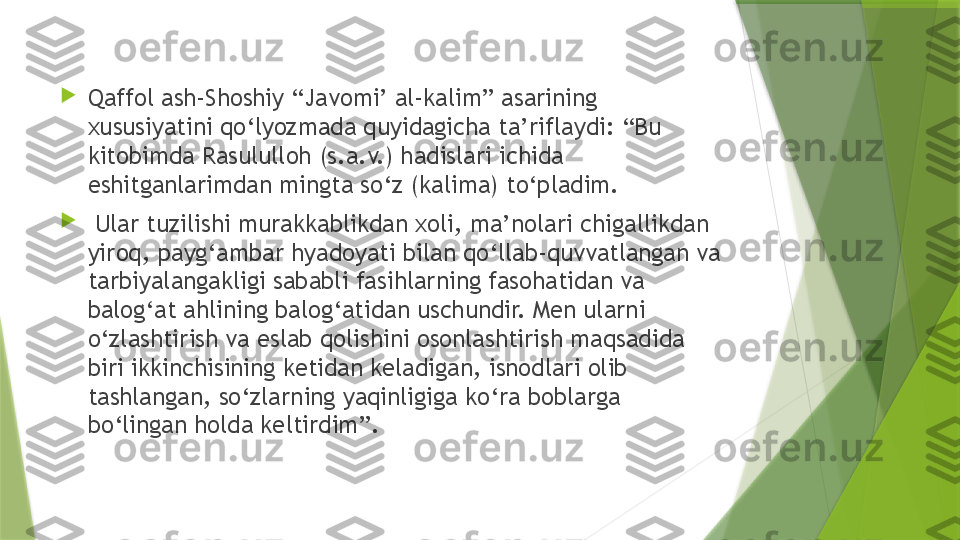 
Qaffol ash-Shoshiy “Javomi’ al-kalim” asarining 
xususiyatini qo‘lyozmada quyidagicha ta’riflaydi: “Bu 
kitobimda Rasululloh (s.a.v.) hadislari ichida 
eshitganlarimdan mingta so‘z (kalima) to‘pladim.

  Ular tuzilishi murakkablikdan xoli, ma’nolari chigallikdan 
yiroq, payg‘ambar hyadoyati bilan qo‘llab-quvvatlangan va 
tarbiyalangakligi sababli fasihlarning fasohatidan va 
balog‘at ahlining balog‘atidan uschundir. Men ularni 
o‘zlashtirish va eslab qolishini osonlashtirish maqsadida 
biri ikkinchisining ketidan keladigan, isnodlari olib 
tashlangan, so‘zlarning yaqinligiga ko‘ra boblarga 
bo‘lingan holda keltirdim”.                 