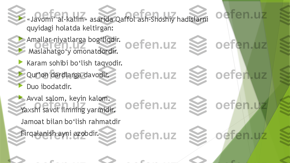 
«Javomi’ al-kalim» asarida Qaffol ash-Shoshiy hadislarni 
quyidagi holatda keltirgan: 

Amallar niyatlarga bog‘liqdir.

  Maslahatgo‘y omonatdordir. 

Karam sohibi bo‘lish taqvodir. 

Qur’on dardlarga davodir. 

Duo ibodatdir. 

Avval salom, keyin kalom. 
  Yaxshi savol ilmning yarmidir.
  Jamoat bilan bo‘lish rahmatdir
  Firqalanish ayni azobdir.                 