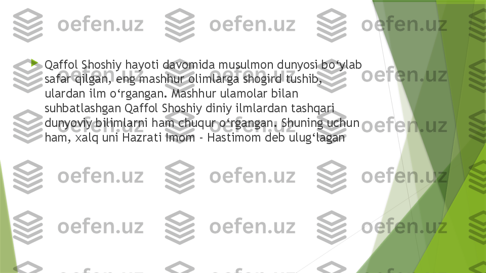 
Qaffol Shoshiy hayoti davomida musulmon dunyosi bo‘ylab 
safar qilgan, eng mashhur olimlarga shogird tushib, 
ulardan ilm o‘rgangan. Mashhur ulamolar bilan 
suhbatlashgan Qaffol Shoshiy diniy ilmlardan tashqari 
dunyoviy bilimlarni ham chuqur o‘rgangan. Shuning uchun 
ham, xalq uni Hazrati Imom - Hastimom deb ulug‘lagan                 