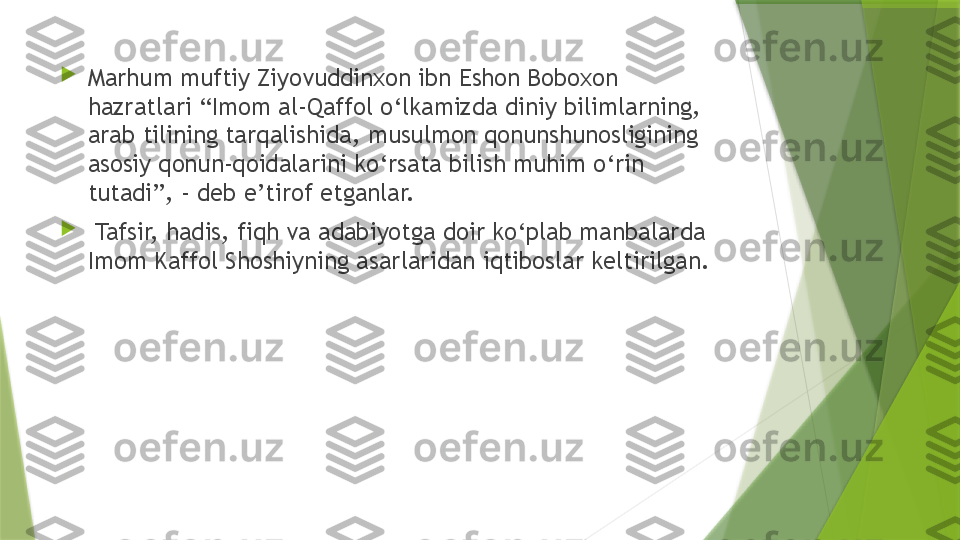 
Marhum muftiy Ziyovuddinxon ibn Eshon Boboxon 
hazratlari “Imom al-Qaffol o‘lkamizda diniy bilimlarning, 
arab tilining tarqalishida, musulmon qonunshunosligining 
asosiy qonun-qoidalarini ko‘rsata bilish muhim o‘rin 
tutadi”, - deb e’tirof etganlar.

  Tafsir, hadis, fiqh va adabiyotga doir ko‘plab manbalarda 
Imom Kaffol Shoshiyning asarlaridan iqtiboslar keltirilgan.                  