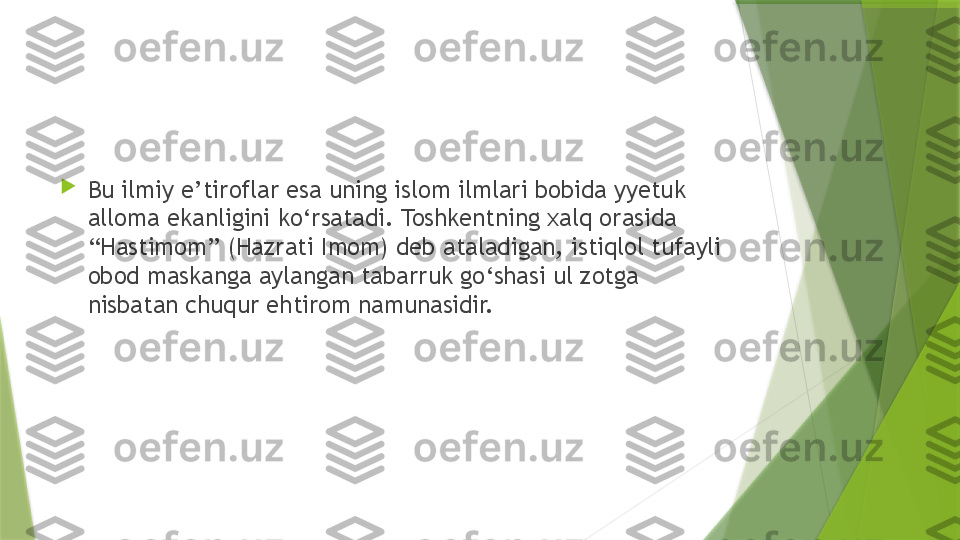 
Bu ilmiy e’tiroflar esa uning islom ilmlari bobida yyetuk 
alloma ekanligini ko‘rsatadi. Toshkentning xalq orasida 
“Hastimom” (Hazrati Imom) deb ataladigan, istiqlol tufayli 
obod maskanga aylangan tabarruk go‘shasi ul zotga 
nisbatan chuqur ehtirom namunasidir.                 