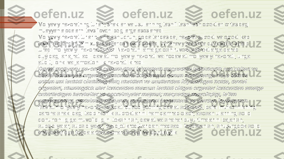 Moliyaviy nazoratning turlari, shakllari va usullarining tasnifi tasniflash ob'ektlari o'rtasidagi 
muayyan aloqalarni tavsiflovchi belgilarga asoslanadi.
Moliyaviy nazorat turlarini aniqlash uchun, qoida tariqasida, nazorat sub'ekti va ob'ekti kabi 
tasnifning eng muhim xususiyatlaridan kelib chiqadi. An'anaviy ravishda quyidagilar ajralib 
turadi  moliyaviy  nazorat turlari Nazoratni amalga oshiruvchi sub'ektlarga qarab 
quyidagilar ajratiladi: davlat moliyaviy nazorati va nodavlat moliyaviy nazorati, unga 
audit, ichki va jamoatchilik nazorati kiradi.
Davlat moliyaviy nazorati	
 qonuniylikni ta'minlash maqsadida tadbirkorlik sub'ektlari va 
davlat hokimiyati organlari tomonidan belgilangan qonun normalariga rioya etilishi 
uchun uni tashkil etishning aniq shakllari va usullaridan foydalangan holda, davlat 
organlari, shuningdek ular tomonidan maxsus tashkil etilgan organlar tomonidan amalga 
oshiriladigan harakatlar va operatsiyalar majmui; maqsadga muvofiqligi, ta'lim 
samaradorligi, davlatning moliyaviy resurslarini taqsimlash va ulardan foydalanish.
Davlat moliyaviy nazorati nafaqat iqtisodiyotning davlat sektorini, balki mulkchilikning 
barcha shaklidagi tadbirkorlik sub'ektlarini ham qamrab oladi, asosan ularning soliq 
qonunchiligiga muvofiqligini tekshirish, davlat va shahar buyurtmalarini bajarish, 
subsidiyalar, subsidiyalar, byudjet kreditlaridan maqsadli foydalanish, shuningdek soliq 
imtiyozlaridan foydalanish samaradorligi va qonuniylik              