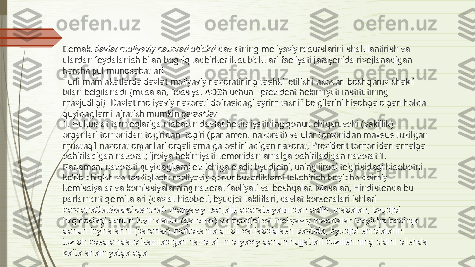 Demak,  davlat moliyaviy nazorati ob'ekti  davlatning moliyaviy resurslarini shakllantirish va 
ulardan foydalanish bilan bog'liq tadbirkorlik sub'ektlari faoliyati jarayonida rivojlanadigan 
barcha pul munosabatlari.
Turli mamlakatlarda davlat moliyaviy nazoratining tashkil etilishi asosan boshqaruv shakli 
bilan belgilanadi (masalan, Rossiya, AQSh uchun - prezident hokimiyati institutining 
mavjudligi). Davlat moliyaviy nazorati doirasidagi ayrim tasnif belgilarini hisobga olgan holda 
quyidagilarni ajratish mumkin  qarashlar :
1. Hukumat tarmoqlariga nisbatan davlat hokimiyatining qonun chiqaruvchi (vakillik) 
organlari tomonidan to'g'ridan -to'g'ri (parlament nazorati) va ular tomonidan maxsus tuzilgan 
mustaqil nazorat organlari orqali amalga oshiriladigan nazorat; Prezident tomonidan amalga 
oshiriladigan nazorat; ijroiya hokimiyati tomonidan amalga oshiriladigan nazorat 1.
Parlament nazorati quyidagilarni o'z ichiga oladi: byudjetni, uning ijrosi to'g'risidagi hisobotni 
ko'rib chiqish va tasdiqlash; moliyaviy qonunbuzarliklarni tekshirish bo'yicha doimiy 
komissiyalar va komissiyalarning nazorat faoliyati va boshqalar. Masalan, Hindistonda bu 
parlament qo'mitalari (davlat hisoboti, byudjet takliflari, davlat korxonalari ishlari 
bo'yicha Dastlabki nazorat - moliyaviy -xo'jalik operatsiyalaridan oldin, masalan, byudjet 
to'g'risidagi qonun loyihalarini (qarorlar) va byudjet va moliyaviy masalalar bo'yicha boshqa 
qonun loyihalarini (qarorlar) muhokama qilish va tasdiqlash paytida, byudjet smetalarini 
tuzish bosqichida o'tkaziladigan nazorat. moliyaviy qonun hujjatlari buzilishining oldini olishda 
katta ahamiyatga ega.              