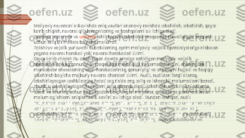 Moliyaviy nazoratni o'tkazishda aniq  usullari  an'anaviy ravishda tekshirish, tekshirish, qayta 
ko'rib chiqish, nazorat qilish, monitoring va boshqalarni o'z ichiga oladi.
Tadqiqot  to'plamdir va  umumiy   tahlil  batafsil tekshirish maqsadga muvofiqligini aniqlash 
uchun aniq bir masala bo'yicha ma'lumot.
Tekshiruv  xo'jalik yurituvchi sub'ektlarning ayrim moliyaviy -xo'jalik operatsiyalariga nisbatan 
yagona nazorat harakati yoki nazorat harakatlari tizimi.
Qayta ko'rib chiqish  Bu tekshirilgan davrda amalga oshirilgan moliyaviy -xo'jalik 
operatsiyalarining qonuniyligi, maqsadga muvofiqligi va samaradorligini, shuningdek 
mansabdor shaxslarning xatti -harakatlarining qonuniyligi va to'g'riligini hujjatli va haqiqiy 
tekshirish bo'yicha majburiy nazorat choralari tizimi. Audit, auditdan farqli o'laroq, 
tekshirilayotgan tashkilotning holati to'g'risida eng to'liq va ishonchli ma'lumotlarni beradi, 
chunki u tekshirilayotgan hujjatlarni to'liq qamrab oladi; Tekshirish selektivlikni nazarda 
tutadi va shuning uchun ko'p jihatdan belgilangan me'yorlar, qoidalar va parametrlardan 
ma'lum og'ishlarni aniqlamaslik xavfini o'z ichiga oladi. Bundan tashqari, audit 
natijalaridaTekshirilayotgan savollarning yoritilishining to'liqligi bo'yicha tekshirish va qayta 
ko'rib chiqish quyidagilar:  tematik (muayyan masalalar doirasi bo'yicha o'tkaziladi) 
va	
  murakkab (ya'ni moliyaviy -xo'jalik faoliyatining deyarli barcha jihatlarini qamrab oladi). 
Nazorat manbalarining tabiati bo'yicha quyidagilarni bajaring:	
  hujjatli tekshiruvlar va              