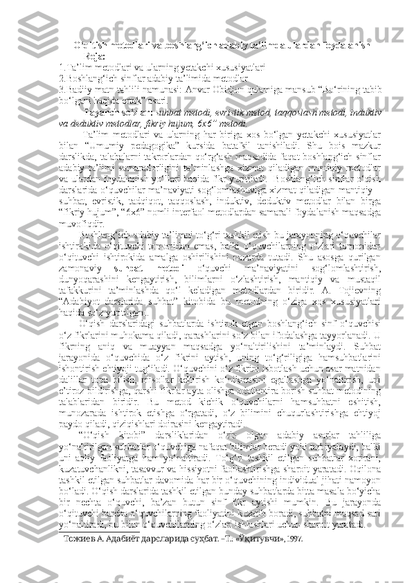   O‘qitish metodlari va boshlang‘ich adabiy ta’limda ulardan foydalanish
Reja:
1. Ta’lim metodlari va ularning yetakchi xususiyatlar i
2. Boshlang‘ich sinflar adabiy ta’limida metodlar
3.Badiiy matn tahlili namunasi:   Anvar Obidjon qalamiga mansub “Bo‘rining tabib
bo‘lgani haqida ertak”  asari.
Tayanch so‘zlar:   suhbat metodi ,  evristik metod ,  taqqoslash metodi ,  induktiv
va deduktiv metodlar ,  fikriy hujum , 6x6” metodi.
  Ta’lim   metodlari   va   ularning   har   biriga   xos   bo‘lgan   yetakchi   xususiyatlar
bilan   “Umumiy   pedagogika”   kursida   batafsil   tanishiladi.   Shu   bois   mazkur
darslikda, talabalarni takrorlardan qo‘rg‘ash maqsadida faqat boshlang‘ich sinflar
adabiy   ta’limi   samaradorligini   ta’minlashga   xizmat   qiladigan   mantiqiy   metodlar
va ulardan foydalanish yo‘llari haqida fikr yuritiladi.   Boshlang‘ich sinflar o‘qish
darslarida o‘quvchilar ma’naviyati sog‘lomlashuviga xizmat qiladigan mantiqiy –
suhbat,   evristik,   tadqiqot,   taqqoslash,   induktiv,   deduktiv   metodlar   bilan   birga
“fikriy hujum”, “6x6” nomli interfaol metodlardan samarali foydalanish maqsadga
muvofiqdir. 
Boshlang‘ich adabiy ta’limni to‘g‘ri tashkil etish bu jarayonning o‘quvchilar
ishtirokida   o‘qituvchi   tomonidan   emas,   balki   o‘quvchilarning   o‘zlari   tomonidan
o‘qituvchi   ishtirokida   amalga   oshirilishini   nazarda   tutadi.   Shu   asosga   qurilgan
zamonaviy   suhbat   metodi   o‘quvchi   ma’naviyatini   sog‘lomlashtirish,
dunyoqarashini   kengaytirish,   bilimlarni   o‘zlashtirish,   mantiqiy   va   mustaqil
tafakkurini   ta’minlashda   qo‘l   keladigan   metodlardan   biridir.   A.   Tojievning
“Adabiyot   darslarida   suhbat”   kitobida   bu   metodning   o‘ziga   xos   xususiyatlari
haqida so‘z yuritilgan 1 . 
O‘qish   darslaridagi   suhbatlarda   ishtirok   etgan   boshlang‘ich   sinf   o‘quvchisi
o‘z fikrlarini muhokama qiladi, qarashlarini so‘z bilan ifodalashga tayyorlanadi. U
fikrning   aniq   va   muayyan   maqsadga   yo‘naltirilishini   ta’minlaydi.   Suhbat
jarayonida   o‘quvchida   o‘z   fikrini   aytish,   uning   to‘g‘riligiga   hamsuhbatlarini
ishontirish ehtiyoji tug‘iladi. O‘quvchini o‘z fikrini isbotlash uchun asar matnidan
dalillar   topa   bilish,   misollar   keltirish   ko‘nikmasini   egallashga   yo‘naltirish,   uni
e’tiroz bildirishga, qarshi fikrlar ayta olishga odatlantira borish suhbat metodining
talablaridan   biridir.   Bu   metod   kichik   o‘quvchilarni   hamsuhbatni   eshitish,
munozarada   ishtirok   etishga   o‘rgatadi,   o‘z   bilimini   chuqurlashtirishga   ehtiyoj
paydo qiladi, qiziqishlari doirasini kengaytiradi. 
“O‘qish   kitobi”   darsliklaridan   o‘rin   olgan   adabiy   asarlar   tahliliga
yo‘naltirilgan suhbatlar o‘quvchiga nafaqat bilimlar beradi yoki tarbiyalaydi, balki
uni   aqliy   faoliyatga   ham   yo‘naltiradi.   To‘g‘ri   tashkil   etilgan   suhbatlar   xotirani,
kuzatuvchanlikni, tasavvur va hissiyotni faollashtirishga sharoit yaratadi. Oqilona
tashkil etilgan suhbatlar davomida har bir o‘quvchining individual jihati namoyon
bo‘ladi. O‘qish darslarida tashkil etilgan bunday suhbatlarda bitta masala bo‘yicha
bir   nechta   o‘quvchi,   ba’zan   butun   sinf   fikr   aytishi   mumkin.   Bu   jarayonda
o‘qituvchi barcha o‘quvchilarning faoliyatini kuzatib boradi, suhbatni maqsad sari
yo‘naltiradi, bu bilan o‘quvchilarning o‘zlari ishlashlari uchun sharoit yaratadi. 
1     .      . – .: « », 1997.Тожиев А Адабиёт дарсларида суҳбат Т Ўқитувчи 