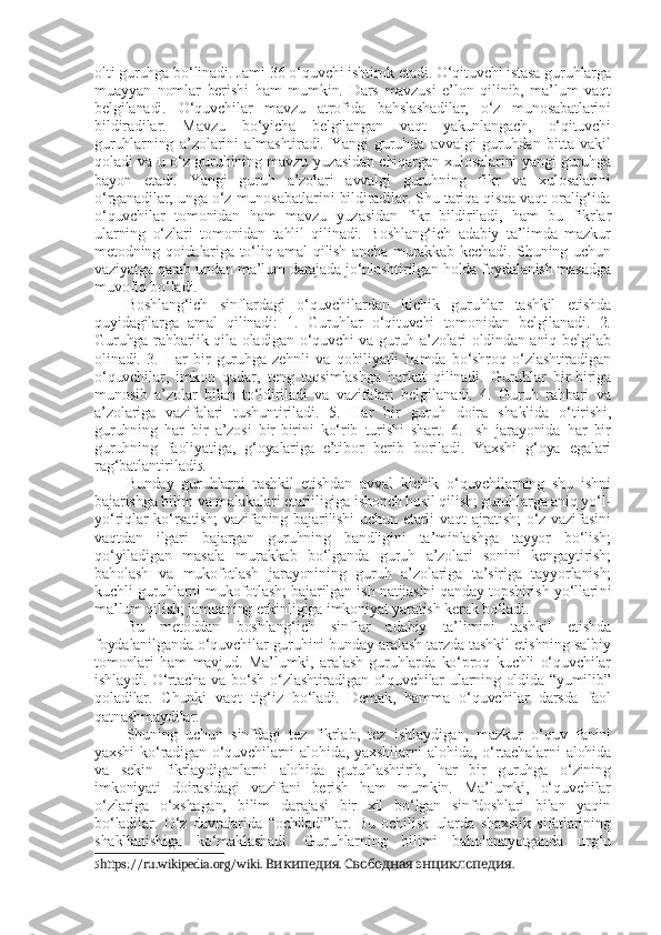 olti guruhga bo‘linadi. Jami 36 o‘quvchi ishtirok etadi. O‘qituvchi istasa guruhlarga
muayyan   nomlar   berishi   ham   mumkin.   Dars   mavzusi   e’lon   qilinib,   ma’lum   vaqt
belgilanadi.   O‘quvchilar   mavzu   atrofida   bahslashadilar,   o‘z   munosabatlarini
bildiradilar.   Mavzu   bo‘yicha   belgilangan   vaqt   yakunlangach,   o‘qituvchi
guruhlarning   a’zolarini   almashtiradi.   Yangi   guruhda   avvalgi   guruhdan   bitta   vakil
qoladi va u o‘z guruhining mavzu yuzasidan chiqargan xulosalarini yangi guruhga
bayon   etadi.   Yangi   guruh   a’zolari   avvalgi   guruhning   fikr   va   xulosalarini
o‘rganadilar, unga o‘z munosabatlarini bildiradilar. Shu tariqa qisqa vaqt oralig‘ida
o‘quvchilar   tomonidan   ham   mavzu   yuzasidan   fikr   bildiriladi,   ham   bu   fikrlar
ularning   o‘zlari   tomonidan   tahlil   qilinadi.   Boshlang‘ich   adabiy   ta’limda   mazkur
metodning qoidalariga to‘liq amal  qilish ancha murakkab kechadi. Shuning uchun
vaziyatga qarab undan ma’lum darajada jo‘nlashtirilgan holda foydalanish masadga
muvofiq bo‘ladi.
Boshlang‘ich   sinflardagi   o‘quvchilardan   kichik   guruhlar   tashkil   etishda
quyidagilarga   amal   qilinadi:   1.   Guruhlar   o‘qituvchi   tomonidan   belgilanadi.   2.
Guruhga rahbarlik qila oladigan o‘quvchi va guruh a’zolari oldindan aniq belgilab
olinadi.   3.   Har   bir   guruhga   zehnli   va   qobiliyatli   hamda   bo‘shroq   o‘zlashtiradigan
o‘quvchilar,   imkon   qadar,   teng   taqsimlashga   harkat   qilinadi.   Guruhlar   bir-biriga
munosib   a’zolar   bilan   to‘ldiriladi   va   vazifalari   belgilanadi.   4.   Guruh   rahbari   va
a’zolariga   vazifalari   tushuntiriladi.   5.   Har   bir   guruh   doira   shaklida   o‘tirishi,
guruhning   har   bir   a’zosi   bir-birini   ko‘rib   turishi   shart.   6.   Ish   jarayonida   har   bir
guruhning   faoliyatiga,   g‘oyalariga   e’tibor   berib   boriladi.   Yaxshi   g‘oya   egalari
rag‘batlantiriladi 5 . 
Bunday   guruhlarni   tashkil   etishdan   avval   kichik   o‘quvchilarning   shu   ishni
bajarishga bilim va malakalari etarliligiga ishonch hosil qilish; guruhlarga aniq yo‘l-
yo‘riqlar  ko‘rsatish;  vazifaning  bajarilishi  uchun etarli  vaqt  ajratish;  o‘z vazifasini
vaqtdan   ilgari   bajargan   guruhning   bandligini   ta’minlashga   tayyor   bo‘lish;
qo‘yiladigan   masala   murakkab   bo‘lganda   guruh   a’zolari   sonini   kengaytirish;
baholash   va   mukofotlash   jarayonining   guruh   a’zolariga   ta’siriga   tayyorlanish;
kuchli guruhlarni mukofotlash; bajarilgan ish natijasini qanday topshirish yo‘llari ni
ma’lum qilish; jamoaning erkinligiga imkoniyat yaratish kerak bo‘ladi.
Bu   metoddan   boshlang‘ich   sinflar   adabiy   ta’limini   tashkil   etishda
foydalanilganda o‘quvchilar guruhini bunday aralash tarzda tashkil etishning salbiy
tomonlari   ham   mavjud.   Ma’lumki,   aralash   guruhlarda   ko‘proq   kuchli   o‘quvchilar
ishlaydi. O‘rtacha va bo‘sh o‘zlashtiradigan o‘quvchilar ularning oldida “yumilib”
qoladilar.   Chunki   vaqt   tig‘iz   bo‘ladi.   Demak,   hamma   o‘quvchilar   darsda   faol
qatnashmaydilar. 
Shuning   uchun   sinfdagi   tez   fikrla b ,   tez   ishlaydigan,   mazkur   o‘quv   fanini
yaxshi  ko‘radigan  o‘quvchilarni  alohida,  yaxshilarni  alohida,   o‘rtachalarni   alohida
va   sekin   fikrlaydiganlarni   alohida   guruhlashtirib,   har   bir   guruhga   o‘zining
imkoniyati   doirasidagi   vazifani   berish   ham   mumkin.   Ma’lumki,   o‘quvchilar
o‘zlariga   o‘xshagan,   bilim   darajasi   bir   xil   bo‘lgan   sinfdoshlari   bilan   yaqin
bo‘ladilar.   O‘z   davralarida   “ochiladi”lar.   Bu   ochilish   ularda   shaxslik   sifatlarining
shakllanishiga   ko‘maklashadi.   Guruhlarning   bilimi   baholanayotganda   urg‘u
5 https :// ru . wikipedia . org / wiki .  .    .Википедия Свободная энциклопедия 