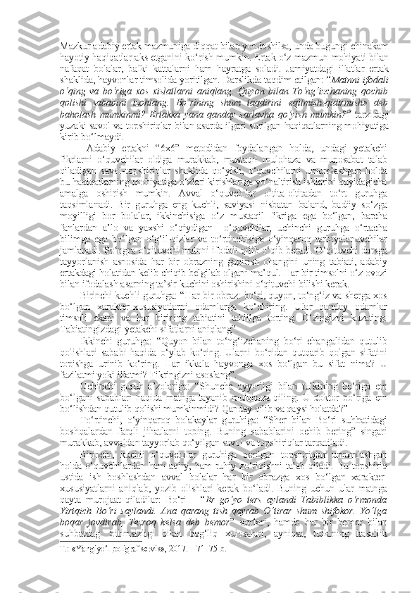 Mazkur adabiy ertak mazmuniga diqqat bilan yondashilsa, unda bugungi chinakam
hayotiy haqiqatlar aks etganini ko‘rish mumkin. Ertak o‘z mazmun-mohiyati bilan
nafaqat   bolalar,   balki   kattalarni   ham   hayratga   soladi.   Jamiyatdagi   illatlar   ertak
shaklida, hayvonlar timsolida yoritilgan. Darslikda taqdim etilgan: “ Matnni ifodali
o‘qing   va   bo‘riga   xos   xislatlarni   aniqlang.   Quyon   bilan   To‘ng‘izchaning   qochib
qolishi   sababini   izohlang.   Bo‘rining   shum   taqdirini   «qilmish-qidirmish»   deb
baholash   mumkinmi?   Ertakka   yana   qanday   sarlavha   qo‘yish   mumkin? ”   tarzidagi
yuzaki savol va topshiriqlar bilan asarda ilgari surilgan haqiqatlarning mohiyatiga
kirib bo‘lmaydi.
  Adabiy   ertakni   “6x6”   metodidan   foydalangan   holda,   undagi   yetakchi
fikrlarni   o‘quvchilar   oldiga   murakkab,   mustaqil   mulohaza   va   munosabat   talab
qiladigan   savol-topshiriqlar   shaklida   qo‘yish,   o‘quvchilarni   umumlashgan   holda
bu haqiqatlarning mohiyatiga o‘zlari kirishlariga yo‘naltirish ishlarini quyidagicha
amalga   oshirish   mumkin.   Avval   o‘quvchilar   oltita-oltitadan   to‘rt   guruhga
taqsimlanadi.   Bir   guruhga   eng   kuchli,   saviyasi   nisbatan   baland,   badiiy   so‘zga
moyilligi   bor   bolalar,   ikkinchisiga   o‘z   mustaqil   fikriga   ega   bo‘lgan,   barcha
fanlardan   a’lo   va   yaxshi   o‘qiydigan     o‘quvchilar,   uchinchi   guruhga   o‘rtacha
bilimga   ega   bo‘lgan   o‘g‘il-qizlar   va   to‘rtinchisiga   o‘yinqaroq   tarbiyalanuvchilar
jamlanadi. So‘ngra o‘qituvchi matnni ifodali qilib o‘qib beradi. O‘qituvchi darsga
tayyorlanish   asnosida   har   bir   obrazning   gapirish   ohangini   uning   tabiati,   adabiy
ertakdagi holatidan kelib chiqib belgilab olgani ma’qul. Har bir timsolni o‘z ovozi
bilan ifodalash asarning ta’sir kuchini oshirishini o‘qituvchi bilishi kerak.
Birinchi kuchli guruhga: “Har bir obraz: bo‘ri, quyon, to‘ng‘iz va sherga xos
bo‘lgan   xarakter-xususiyatlarni   odamlarga   ko‘chiring.   Ular   qanday   odamlar
timsoli   ekani   va   har   birining   tabiatini   tahlilga   torting.   O‘zingizni   kuzating.
Tabiatingizdagi yetakchi sifatlarni aniqlang”.
Ikkinchi   guruhga:   “Quyon   bilan   to‘ng‘izchaning   bo‘ri   changalidan   qutulib
qolishlari   sababi   haqida   o‘ylab   ko‘ring.   Ularni   bo‘ridan   qutqarib   qolgan   sifatini
topishga   urinib   ko‘ring.   Har   ikkala   hayvonga   xos   bo‘lgan   bu   sifat   nima?   U
fazilatmi yoki illatmi? Fikringizni asoslang”.
Uchinchi   guruh   a’zolariga:   “Shuncha   ayyorligi   bilan   tulkining   bo‘riga   em
bo‘lgani   sabablari   haqida   matnga   tayanib   mulohaza   qiling.   U   doktor   bo‘riga   em
bo‘lishdan qutulib qolishi mumkinmidi? Qanday qilib va qaysi holatda?”
To‘rtinchi,   o‘yinqaroq   bolakaylar   guruhiga:   “Sher   bilan   Bo‘ri   suhbatidagi
boshqalardan   farqli   jihatlarni   toping.   Buning   sabablarini   ochib   bering”   singari
murakkab, avvaldan tayyorlab qo‘yilgan savol va topshiriqlar tarqatiladi.
Birinchi,   kuchli   o‘quvchilar   guruhiga   berilgan   topshiriqlar   umumlashgan
holda  o‘quvchilardan  ham   aqliy,  ham   ruhiy  zo‘riqishni   talab   qiladi.  Bu   topshiriq
ustida   ish   boshlashdan   avval   bolalar   har   bir   obrazga   xos   bo‘lgan   xarakter-
xususiyatlarni   aniqlab,   yozib   olishlari   kerak   bo‘ladi.   Buning   uchun   ular   matnga
qayta   murojaat   qiladilar:   Bo‘ri   –   “ Er   go‘yo   ters   aylandi   Tabiblikka   o‘rmonda
Yirtqich   Bo‘ri   saylandi.   Ana   qarang   tish   qayrab   O‘tirar   shum   shifokor.   Yo‘lga
boqar   jovdirab,   Tezroq   kelsa   deb   bemor ”   satrlari,   hamda   har   bir   bemor   bilan
suhbatdagi   bilimsizligi   bilan   bog‘liq   xulosalari,   ayniqsa,   tulkining   kasallik
T.: «Yangiyo‘l poligraf servis», 2017. – 71–75-b.  