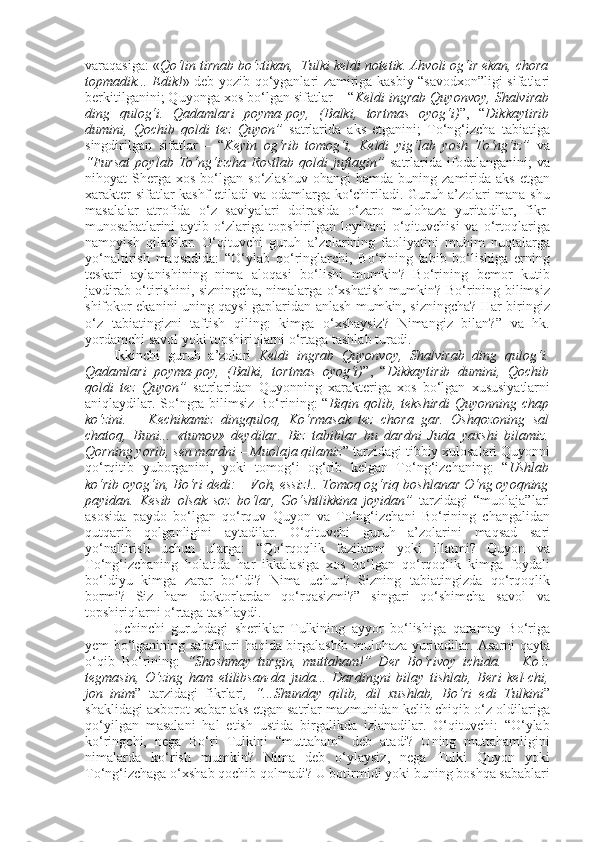 varaqasiga: « Qo‘lin tirnab bo‘ztikan,  Tulki keldi notetik. Ahvoli og‘ir ekan, chora
topmadik... Edik! » deb yozib qo‘yganlari zamiriga kasbiy “savodxon”ligi sifatlari
berkitilganini; Quyonga xos bo‘lgan sifatlar – “ Keldi ingrab Quyonvoy, Shalvirab
ding   qulog‘i.   Qadamlari   poyma-poy,   (Balki,   tortmas   oyog‘i) ”,   “ Dikkaytirib
dumini,   Qochib   qoldi   tez   Quyon”   satrlarida   aks   etganini;   To‘ng‘izcha   tabiatiga
singdirilgan   sifatlar   –   “ Keyin   og‘rib   tomog‘i,   Keldi   yig‘lab   yosh   To‘ng‘iz”   va
“Fursat   poylab   To‘ng‘izcha   Rostlab   qoldi   juftagin”   satrlarida   ifodalanganini;   va
nihoyat   Sherga   xos  bo‘lgan  so‘zlashuv   ohangi   hamda  buning  zamirida   aks  etgan
xarakter-sifatlar kashf etiladi va odamlarga ko‘chiriladi. Guruh a’zolari mana shu
masalalar   atrofida   o‘z   saviyalari   doirasida   o‘zaro   mulohaza   yuritadilar,   fikr-
munosabatlarini   aytib   o‘zlariga   topshirilgan   loyihani   o‘qituvchisi   va   o‘rtoqlariga
namoyish   qiladilar.   O‘qituvchi   guruh   a’zolarining   faoliyatini   muhim   nuqtalarga
yo‘naltirish   maqsadida:   “O‘ylab   qo‘ringlarchi,   Bo‘rining   tabib   bo‘lishiga   erning
teskari   aylanishining   nima   aloqasi   bo‘lishi   mumkin?   Bo‘rining   bemor   kutib
javdirab o‘tirishini, sizningcha, nimalarga o‘xshatish mumkin? Bo‘rining bilimsiz
shifokor ekanini uning qaysi gaplaridan anlash mumkin, sizningcha? Har biringiz
o‘z   tabiatingizni   taftish   qiling:   kimga   o‘xshaysiz?   Nimangiz   bilan?”   va   hk.
yordamchi savol yoki topshiriqlarni o‘rtaga tashlab turadi. 
Ikkinchi   guruh   a’zolari   Keldi   ingrab   Quyonvoy,   Shalvirab   ding   qulog‘i.
Qadamlari   poyma-poy,   (Balki,   tortmas   oyog‘i) ”,   “ Dikkaytirib   dumini,   Qochib
qoldi   tez   Quyon”   satrlaridan   Quyonning   xarakteriga   xos   bo‘lgan   xususiyatlarni
aniqlaydilar. So‘ngra bilimsiz Bo‘rining:  “ Biqin qolib, tekshirdi  Quyonning chap
ko‘zini.   –   Kechikamiz   dingquloq,   Ko‘rmasak   tez   chora   gar.   Oshqozoning   sal
chatoq,   Buni...   «tumov»   deydilar.   Biz   tabiblar   bu   dardni   Juda   yaxshi   bilamiz.
Qorning yorib, sen mardni – Muolaja qilamiz ” tarzidagi tibbiy xulosalari Quyonni
qo‘rqitib   yuborganini,   yoki   tomog‘i   og‘rib   kelgan   To‘ng‘izchaning:   “ Ushlab
ko‘rib oyog‘in, Bo‘ri dedi: – Voh, essiz!.. Tomoq og‘riq boshlanar O‘ng oyoqning
payidan.   Kesib   olsak   soz   bo‘lar,   Go‘shtlikkina   joyidan”   tarzidagi   “muolaja”lari
asosida   paydo   bo‘lgan   qo‘rquv   Quyon   va   To‘ng‘izchani   Bo‘rining   changalidan
qutqarib   qolganligini   aytadilar.   O‘qituvchi   guruh   a’zolarini   maqsad   sari
yo‘naltirish   uchun   ularga:   “Qo‘rqoqlik   fazilatmi   yoki   illatmi?   Quyon   va
To‘ng‘izchaning   holatida   har   ikkalasiga   xos   bo‘lgan   qo‘rqoqlik   kimga   foydali
bo‘ldiyu   kimga   zarar   bo‘ldi?   Nima   uchun?   Sizning   tabiatingizda   qo‘rqoqlik
bormi?   Siz   ham   doktorlardan   qo‘rqasizmi?”   singari   qo‘shimcha   savol   va
topshiriqlarni o‘rtaga tashlaydi. 
Uchinchi   guruhdagi   sheriklar   Tulkining   ayyor   bo‘lishiga   qaramay   Bo‘riga
yem bo‘lganining sabablari haqida birgalashib mulohaza yuritadilar. Asarni qayta
o‘qib   Bo‘rining:   “Shoshmay   turgin,   muttaham!”   Der   Bo‘rivoy   ichida.   –   Ko‘z
tegmasin,   O‘zing   ham   etilibsan-da   juda...   Dardingni   bilay   tishlab,   Beri   kel-chi,
jon   inim ”   tarzidagi   fikrlari ,   “...Shunday   qilib,   dil   xushlab,   Bo‘ri   edi   Tulkini ”
shaklidagi axborot-xabar aks etgan satrlar mazmunidan kelib chiqib o‘z oldilariga
qo‘yilgan   masalani   hal   etish   ustida   birgalikda   izlanadilar.   O‘qituvchi:   “O‘ylab
ko‘ringchi,   nega   Bo‘ri   Tulkini   “muttaham”   deb   atadi?   Uning   muttahamligini
nimalarda   ko‘rish   mumkin?   Nima   deb   o‘ylaysiz,   nega   Tulki   Quyon   yoki
To‘ng‘izchaga o‘xshab qochib qolmadi? U botirmidi yoki buning boshqa sabablari 