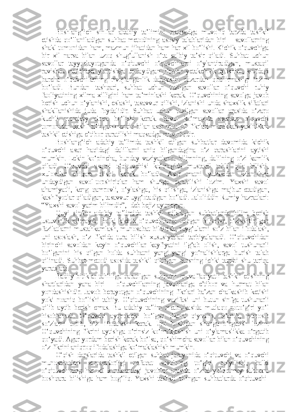 Boshlang‘ich   sinflar   adabiy   ta’limini   maqsadga   muvofiq   tarzda   tashkil
etishda   qo‘llaniladigan   suhbat   metodining   asosiy   talablaridan   biri   –   savollarning
shakl tomonidan ham, mazmun jihatidan ham har xil bo‘lishi. Kichik o‘quvchiga
bir   xil   narsa   bilan   uzoq   shug‘ullanish   o‘ta   salbiy   ta’sir   qiladi.   Suhbat   uchun
savollar   tayyorlayotganda   o‘qituvchi   o‘quvchilarni   o‘ylantiradigan,   mustaqil
ravishda   mulohaza   yuritishga   undaydigan   jihatlar   yetakchilik   qilishini,   sinfdagi
barcha   o‘quvchilarning   rivojlanganlik   darajasini   nazardan   qochirmasligi   lozim
bo‘ladi.   Bundan   tashqari,   suhbat   uchun   tuzilgan   savollar   o‘quvchi   ruhiy
faoliyatining   xilma-xilligini   ham   ta’minlashi   kerak.   O‘quvchining   savolga   javob
berish   uchun   o‘ylanishi,   eslashi,   tasavvur   qilishi,   izlanishi   unda   shaxslik   sifatlari
shakllanishida   juda   foydalidir.   Suhbat   uchun   tuzilgan   savollar   orasida   o‘zaro
kuchli   mantiqiy   aloqa   bo‘lishi   kerak.   Savol   ko‘magida   asardan   o‘quvchi
tomonidan kashf qilingan mantiq bilan asar  muallifi fikrlari murakkab yaxlitlikni
tashkil etishiga e’tibor qaratilishi maqsadga muvofiqdir. 
Boshlang‘ich   adabiy   ta’limda   tashkil   etilgan   suhbatlar   davomida   kichik
o‘quvchi   asar   haqidagi   dalillarni   aniq   bilgandagina   o‘z   qarashlarini   aytishi
mumkin.   Lekin   ko‘pincha,   bunday   vaziyatlarda   bilimning,   dalilning   o‘zi   kamlik
qiladi.   O‘quvchi   asarni   o‘qituvchisi   ko‘magida   mustaqil   tahlil   qila   bilishi,
xulosalar   chiqara   olishi   kerak   bo‘ladi.   Asar   matni   yuzasidan   izlanishga
undaydigan   savol-topshiriqlar   ham   shunga   qaratilishi   lozim.   Yaxshi   savol
ahamiyatli,   keng   qamrovli,   o‘ylashga,   his   qilishga,   izlanishga   majbur   etadigan,
kashfiyotlar qiladigan, tasavvur uyg‘otadigan bo‘ladi. Jaloliddin Rumiy hazratlari:
“Yaxshi savol yarim bilimdir”,- deb bejiz aytmagan.
Quyi   sinflar   adabiy   ta’limida   tashkil   etiladigan   suhbatlarda   bilim   berish
ustuvorlik   qilmaydi.   Balki   kichik   o‘quvchilarda   olingan   bilimlar,   o‘zlashtirilgan
fazilatlarni   mustahkamlash,  munosabat   bildirish,  tuyg‘ularni  so‘z  bilan  ifodalash,
uni   asoslash,   o‘z   fikrida   tura   bilish   xususiyatlari   tarbiyalanadi.   O‘qituvchidan
birinchi   savoldan   keyin   o‘quvchilar   kayfiyatini   ilg‘ab   olish,   savol   tushunarli
bo‘lganini   his   qilgan   holda   suhbatni   yangi-yangi   yo‘nalishlarga   burish   talab
qilinadi.   Suhbat   metodi   asosida   tashkil   qilingan   darsning   ichki   tartibi   shu   tariqa
yaratiladi. 
Badiiy   bitiklar   tahliliga   qaratilgan   suhbatni   muvaffaqiyatli   tashkil   etishning
shartlaridan   yana   biri   –   o‘quvchilarning   javoblariga   e’tibor   va   hurmat   bilan
yondashishdir.   Javob   berayotgan   o‘quvchining   fikrlari   ba’zan   chalkashib   ketishi
yoki   noaniq   bo‘lishi   tabiiy.   O‘qituvchining   vazifasi   uni   butun   sinfga   tushunarli
qilib   aytib   berish   emas.   Bu   adabiy   ta’lim   metodikasida   mutlaqo   noto‘g‘ri   yo‘l
hisoblanadi.   O‘quvchi   aytmoqchi   bo‘lgan   fikrini   qiynalib,   izlanib,   munosib
so‘zlarni   topib,   o‘zi   ifodalashi   kerak.   Uni   boshidan   shunga   o‘rgatish   lozim.
O‘quvchining   fikrini   aytishga   o‘rinsiz   ko‘maklashish   uni   o‘ylamaslikka   o‘rgatib
qo‘yadi. Agar yordam berish kerak bo‘lsa, qo‘shimcha savollar bilan o‘quvchining
o‘z fikrini aniqroq ifodalashiga ko‘maklashish mumkin.
O‘qish   darslarida   tashkil   etilgan   suhbat   jarayonida   o‘qituvchi   va   o‘quvchi
munosabatlari   samaradorligi   nafaqat   savolning   to‘g‘ri   qo‘yilishi,   balki
o‘qituvchining   har   xil   xarakterdagi   javoblar   orasida   o‘zini   yo‘qotmay   suhbatni
boshqara   bilishiga   ham   bog‘liq.   Yaxshi   tashkil   qilingan   suhbatlarda   o‘qituvchi- 