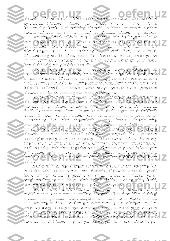 o‘quvchilar fikr va qarashlari bilan hisoblashadigan teng huquqli suhbatdoshlarga
aylanadilar.   O‘qituvchi   o‘quvchi   javoblaridagi   silliqlikni   birinchi   o‘ringa
ko‘tarmasligi   kerak.   O‘qituvchining   o‘quvchi   javoblarini   muntazam   ravishda
tuzatib,   to‘ldirib   borishi   ham   noto‘g‘ri.   Albatta,   o‘quvchining   xulosasi
o‘qituvchining   fikridek   to‘kis   bo‘lmaydi.   U   to‘mtoq,   jo‘n,   jaydari,   tarqoq   bo‘lsa
ham   adabiy   ta’lim   amaliyoti   uchun   olimnikidan   qadrliroq,   o‘qituvchinikidan
qimmatliroqdir.   Chunki   o‘quvchi   hech   kimni   –   muallifni   ham,   muallimni   ham
takrorlayotgani   yo‘q.   Bu   o‘quvchining   o‘z   mustaqil   fikri,   o‘z   xulosasi.
O‘qituvchining   vazifasi   o‘quvchining   fikr   ifodalashida   mantiq,   madaniyat   va
bilimni   ta’minlash,   boshqalarning   fikriga   munosabatda   aytganlari   uchun   javob
bera olish hissini tarbiyalashdan iboratdir.
Boshlang‘ich   adabiy   ta’limga   olib   kirilayotgan   zamonaviy   suhbatlar   –   bu
ovoz   chiqarib   mulohaza   yuritish,   bir   savol   atorfida   birgalikda   o‘ylash,   ovoz
chiqarib his etishdir. O‘quvchilar hamisha ham tuyg‘ularini so‘z vositasida ochiq
ifodalayvermaydilar. Asl tuyg‘ularning tabiati shunaqa, ularni hamisha ham so‘zga
ko‘chirib   bo‘lmaydi.   Tortishuvlar   uchun   vaziyat   yaratish   suhbat   jarayonida
o‘quvchilarni faollashtirishning muhim shartlaridan biridir. 
Badiiy   matnlar   mazmuni   yuzasidan   tashkil   etiladigan   suhbat   jarayonida
o‘qituvchining   diqqati   faqat   bir   nechta   o‘quvchiga   qaratilib   qolsa,   jamoa   suhbati
buziladi.   Qolgan   o‘quvchilar   tezgina   “tinglovchi”lik   mavqeiga   o‘tib   oladilar.
Sinfda   “suhbatda   faqat   a’lochi   o‘quvchilar   qatnashadi”   degan   qarash   shakllanib
qoladi.   Chinakam   suhbat   o‘qituvchi   savol   berib,   birinchi   bo‘lib   javob   bergan
o‘quvchining   fikri   bilan   chegaralanib   qolmay,   boshqa   o‘quvchilarning
mulohazalari   bilan   ham   qiziqish,   barcha   o‘quvchilarning   fikrlarini   eshitib
bo‘lgachgina javoblar sifatini baholash bo‘lgan joyda amalga oshadi. Suhbatlarda
o‘quvchilar   o‘zlarini   teng   huquqli   suhbatdoshlar   darajasida   his   qilgandagina
boshlang‘ich   adabiy   ta’limning   maqsadiga     erishish   mumkin   bo‘ladi.   Suhbatdagi
tenglik, shu bilan birga undagi tabiiylik, samimiylik, erkinlikni o‘qituvchi tashkil
etadi. Matndagi  muhimlarni anglashga yo‘naltirilgan umumiy savol ba’zan ayrim
yo‘naltiruvchi qo‘shimcha savollarni ham taqozo etadi. Buni o‘qituvchi vaziyatga
qarab ilg‘ab olishi va yo‘naltiruvchi qo‘shimcha savollarni tashkil eta bilishi lozim
bo‘ladi.
Asarlar   tahliliga   bag‘ishlangan   suhbatlarning   yakunlangani   savolning   kun
tartibidan   tushib   qolishi   degani   emas.   Aksincha,   o‘qituvchi   tomonidan   yaxshi
tashkil   qilingan   suhbatning   yakunlanishi   sinfda   muhokama   qilinadigan   yangi-
yangi   savollarning   tug‘ilishiga   sabab   bo‘ladi.   Suhbat   o‘zining   tabiiy   kuchi,
samimiy insoniy muloqotga asoslanganligi bilan ahamiyatlidir. 
Boshlang‘ich   sinflar   o‘qish   darslarini   adabiy   ta’limning   maqsadiga   muvofiq
tashkil   etishda   suhbat   metodini   qo‘llash   o‘quvchi   tafakkuri   va   bilim   olishdagi
mustaqilligining   nisbatan   baland   darajasini   ta’minlashi   lozim.   Mazkur   metodda
o‘qituvchining   vazifasi   o‘zlashtirilgan   axborotlarni   yodga   soladigan,   ma’lum
maqsadga   xizmat   qiladigan,   ayni   zamonda   qiziqarli,   bilimlarni   yangi   vaziyatga
muvofiqlashtirish va qayta ishlashga yo‘llaydigan, xulosa chiqarishga undaydigan,
chiqarilgan  xulosalarni   asoslashni   talab  qiladigan  tarzdagi   savol   va topshiriqlarni
tuzishdan   iborat.   O‘quvchining   faoliyati   esa   vaziyatni   tahlil   etish,   o‘zlashtirilgan 