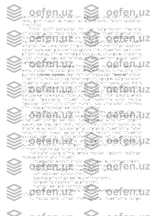 axborotlarni   yodga   soladigan   savollarni   qayd   etish,   ularga   javob   izlash,   javob
berish,   yarim   mustaqil   va   mustaqil   xulosalar   chiqarish,   fikrlarini   asoslashdan
iborat bo‘ladi. 
“O‘qish   kitobi”   darsliklaridan   o‘rin   olgan   badiiy   matnlarni   o‘rganishda
qo‘llanadigan   suhbat   metodi   nafaqat   o‘qituvchining   o‘quvchilar   jamoasi   bilan,
balki   o‘quvchilarning   o‘zaro   dialogik   hamkorligini   ham   nazarda   tutadi.   Bu
metodning mohiyati o‘qituvchi tomonidan o‘quv materialidagi yetakchi, o‘quvchi
ko‘nglidan   o‘tsa   u   erda   o‘zidan   ijobiy   iz   qoldirishi   mumkin   bo‘lgan   qarashlarni
qiziqarli tarzda savol  yoki topshiriqqa aylantira bilish, o‘quvchilarni javob topish
yo‘llarini   izlashga,   bilim   va  ma’naviy   sifatlar,   xulosa,   qonuniyat   va  qoidalarning
bolalar   tomonidan   qayta   kashf   etilishiga,   tarbiyalanuvchilarini   yaratish   lazzatini
tuyishga jalb qilishdan iboratdir.
Boshlang‘ich   sinflar   adabiy   ta’limida   o‘quvchi   ma’naviyatini   tozartirishga
xizmat   qiladigan   metodlardan   yana   biri   evristik   metod dir .   Bu   metodning   nomi
yunoncha   izlayman, topaman   degan ma’nolarni anglatadigan “ heurisko ” so‘zidan
olingan bo‘lib, mahsuldor ijodiy fikrlash jarayonini, hayotiy va badiiy haqiqatlarni
o‘quvchilar   mustaqil   kashf   etishlarini   tashkil   qila   bilishni   nazarda   tutadi.   Kichik
o‘quvchilar   ma’naviy   kamolotini   ta’minlashda   qo‘l   keladigan   evristik   metod
tarbiyalanuvchilarning   oldiga   yo‘naltiruvchi   masalalar   qo‘yish,   tekshirish,   hal
etish, aks savollar vositasida o‘qitish usuli hisoblanadi. O‘qish darslarida evristik
metoddan   foydalanganda   o‘qituvchi   o‘quv   materialining   suhbat   metodida
foydalangan   tizimini   to‘liq   qo‘llashi   mumkin.   Faqat   uning   tarkibi   qo‘shimcha
bilim olishga yo‘naltiradigan savollar bilan to‘ldiriladi. 
Evristik   metod   suhbat   metodida   bo‘lgan   barcha   usullarning   birgalikda
qo‘llanilishini taqozo etadi. Bu metodda yetakchilik qiladigan savol va topshiriqlar
qo‘zg‘otuvchi   ahamiyat   kasb   etadi.   Bunday   asosdagi   suhbat   tizimi   jarayonni
kuzatish,   savollarga   javob   berish,   ma’lumot   olish,   topshiriqni   bajarish,   xulosa
chiqarish   va   xulosalarni   taqqoslash   yo‘lga   qo‘yilganda   o‘quvchilarning   fikrlash
hamda   bilimlarni   mustaqil   egallash   ko‘nikmasi   rivojlanib   boradi.   O‘quvchilar
taqqoslash,   tahlil   qilish,   dalillar   keltirish   bilan   birga   ma’lum   umumlashmalar
qiladilar,   farazlarni   ilgari   suradilar,   zarur   ashyolar,   materiallar   to‘playdilar,
xulosalar   chiqaradilar,   o‘z   faoliyatini   rejalashtiradilar.   Bu   o‘quvchilarning
bilimlarni o‘zlashtrishdagi faolligini oshiradi. 
Boshlang‘ich   adabiy   ta’limda   evristik   metoddan   foydalanib   belgilangan
maqsadga erishish uchun o‘qituvchi: 
– o‘quvchilardan xabardorlikni talab qiluvchi savol va topshiriqlar qo‘yishi; 
– taqqoslab o‘zlashtirish uchun materiallar taqdim etishi; 
– belgilangan maqsadga yo‘naltiruvchi farazlarni ilgari surishi; 
– ularni tasdiqlovchi tajribalar qilishi; 
– kuzatishga yo‘naltirilgan savol va topshiriqlar berishi; 
– badiiy asrning didaktik tahliliga yo‘naltirishi; 
– muammoli savol yoki topshiriqlar qo‘yishi; 
– savol   va   topshiriqlar   ko‘magida   muammoli   vaziyatlar   hosil   qilishi   kerak
bo‘ladi. 
Bu   metodda   tashkil   qilingan   o‘qish   darslarida   o‘quvchilarning   faoliyati 