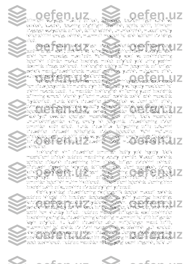 bilimlarni   vaziyatga   muvofiq   qo‘llash,   taqqoslash,   farazlarni   ilgari   surish   va
asoslash,   kuzatish,   farazning   to‘g‘riligini   tekshirish,   tajriba   tahlili,   bilimlarni
o‘zgargan vaziyatlarda qo‘llash, dalillar keltirish, umumlashtirish, mustaqil amaliy
ishlar tahlilini amalga oshirish, muammoli masalani hal etish kabilarni o‘z ichiga
oladi.
Evristik   metodda   tashkil   etilgan   o‘qish   darslarida   kichik   o‘quvchilarga
taqdim   etilgan   savol,   topshiriq   va   ko‘rsatmalar   ogohlantiruvchi   xususiyat   kasb
etishi   ham   maqsadga   muvofiqdir.   Ya’ni   bunday   savol   va   topshiriqlarning
bajarilishi   oldindan   mazkur   bosqichga   moslab   qo‘yiladi   yoki   uning   yechimi
davomida   o‘rtaga   tashlanadi.   Boshlang‘ich   adabiy   ta’lim   jarayonida   qo‘llanilgan
evristik   metod   o‘quvchilarlarda   mustaqil   mulohaza   yuritish,   muhokama   qilish,
xulosa chiqarish ko‘nikmalarini shakllantiradi. 
Boshlang‘ich adabiy ta’lim samaradorligini ta’minlaydigan   tadqiqot metodi
ham o‘quv jarayonida bir muncha qiyin bo‘lgan badiiy va hayotiy masalalarni hal
qishini   nazarda   tutadi.   Bu   metoddan   boshlang‘ich   sinflarning   yuqori   bosqichida
ta’limning   samarali   izlanish   yo‘llarini   mustaqil   ravishda   tashkil   etish   maqsadida
foydalaniladi.   Bunda   kichik   o‘quvchilar   dalil   to‘plash   va   ularni   tahlil   qilish,
tizimga   solish,   umumlashtirish   va   qat’iy   xulosalar   chiqarish   kabi   amaliy   ishlarni
bajaradilar.   Tadqiqot   metodining   evristik   metoddan   farqi   shundaki,   unda
“kashfiyot”   avvaldan   ajratilgan   materiallar   tahlil   qilinib,   faktik   materiallar
umumlashtirilganidan   so‘ng,   amaliy   ish   jarayonida   o‘quvchilarning   o‘zlari
tomonidan   sodir   etiladi.   Bunda   o‘quv-biluv   faoliyatining   to‘liq   turkumini
o‘quvchilar   o‘qituvchi   rahbarligida   o‘zlari   bajaradilar.   Ya’ni   ma’lumot
to‘plashdan   tortib,   uni   tahlil   qilish   va   yangi   bilimlarni   amaliyotda   qo‘llashgacha
bo‘lgan   ishlarning   barchasini   o‘quvchilar   o‘zlari   mustaqil   ravishda   amalga
oshiradilar. 
Boshlang‘ich   sinf   o‘quvchilari   tomonidan   badiiy   yoki   hayotiy   faktik
materiallarni   to‘plash   tadqiqot   metodining   zaruriy   qismidir.   Mustaqil   ravishda
tajribalar   o‘tkazish   o‘quvchining   bilim   olishga   bo‘lgan   qiziqishini   oshiradi.
O‘qituvchi   o‘quvchilar   ixtiyoriga   dalillarni   topish,   ularni   taqqoslash,   tizimga
solish,   umumlashtirishni   topshirgani   bilan   uning   muammolik   darajasi
kamaymaydi.   Tadqiqot   metodini   qo‘llashda   topshiriqlarning   o‘quvchilar
tomonidan bajarilishi muhim hisoblanadi. Topshiriqlarni bajarishda ularning biror
bosqichi tushib qolsa, topshiriq o‘z tadqiqiyligini yo‘qotadi.
Kichik   yoshdagi   o‘quvchilarning   rivojlanganlik   darajasi   mustaqil   ravishda
tadqiqot   ishlarini   olib   boradigan   darajaga   etganda,   ya’ni   yuqoriroq   bosqichiga
ko‘tilganda   tadqiqot   metodidan   foydalanish   mumkin.   Bunda   o‘quv   materiali
evristik   metoddagiday   tuzilishi   kerak   bo‘ladi.   Savollar,   ko‘rsatmalar,   topshiriqlar
tartibi   ham   shunday   bo‘ladi.   Tadqiqot   metodini   qo‘llaganda   savol-topshiriqlar
bosqichning so‘ngida, o‘quvchilarning ko‘pchiligi muammoni hal qilib bo‘lgandan
keyin   qo‘yiladi.   Bu   kuchli   o‘quvchilar   uchun   mo‘ljallangan   metod   bo‘lib,
muammolarni   hal   etishda   o‘z-o‘zini   nazorat   qilish   va   tekshirish   usuli   sanaladi.
Rivojlanishi   nisbatan   sustroq   bo‘lgan   o‘quvchilarga   ularning   o‘zlari   darajasidagi
topshiriqlar beriladi. Topshiriqlar har bir o‘quvchining individual imkoniyatlariga
qarab taqsimlanadi. Tadqiqot metodidan nafaqat yangi asarni o‘rganish, balki uni 