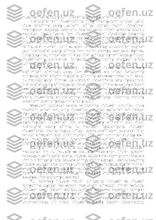 mustahkamlash va badiiy tahlil bosqichida ham foydalanish mumkin. 
Boshlang‘ich   sinf   o‘quvchilarining   ijodiy   imkoniyatlarini   aniqlash   uchun
o‘quv   ishlarining   asosiy   usullarini   tahlilga   tortilgan   matnni   o‘zlashtirish
imkoniyatlari   darajasiga   qarab   aniq   belgilash   zarur.   O‘qish   darslarida   tadqiqot
metodidan   foydalanilganda   ham   o‘quvchi   bilimlarni   o‘zlashtirish   jarayonida
qo‘llaniladigan   tahlil,   sabab-oqibat   orasidagi   aloqadorlikni   belgilash,   taqqoslash,
birlashtirish,   o‘z   farazlarini   keltirish,   isbotlash,   rejalashtirish   singari   usullarni
istifoda   etish   mumkin.   Tahlil   va   sabab-oqibat   orasidagi   aloqadorlikni   belgilash
usuli   boshlang‘ich   adabiy   ta’limda   ham   muhim   ahamiyat   kasb   etadi.   Ayniqsa,
ijodiy jarayonda, bilmaslikdan bilishga o‘tish yo‘lidagi qiyinchiliklarga yo‘liqqan
o‘quvchilarning   analiz-sintez   faoliyatida   ruhiy   holatning   ahamiyati   ko‘zda
tutilmog‘i zarur.
Adabiy   ta’limning   dastlabki   bosqichida   o‘quvchilarning   ma’naviy
sog‘lomligini   ta’minlash,   ularga   olam   va   odamga   xos   bo‘lgan   fazilatlarning
mohiyatiga  kirish   sirlarini  o‘rgatishda  ta’limning   taqqoslash   metodi   qo‘l  keladi.
Bu   metoddan   yangi   bilim   va   tushunchalarni   o‘zlashtirishda   keng   foydalaniladi.
Boshlang‘ich adabiy ta’limda yangi o‘zlashtiriladigan bilimlar va axloqiy sifatlarni
avval o‘zlashtirilganlari bilan taqqoslash usuli, o‘z navbatida, yangi tushunchalarni
mustaqil   ravishda   tadqiq   qilishning   bir   ko‘rinishidir.   Taqqoslash   metodi   asosida
kichik   o‘quvchilarda   sinfdoshlarining   isbot   va   dalillariga   o‘zlarining   mantiqiy
qarashlarini qarshi qo‘yishga intilishlari yotadi. 
Mavzularni   taqqoslash   asosida   isbotlashning   o‘qituvchi   tomonidan   o‘quv
materialini   tanlash   ham,   uning   o‘quvchilar   tomonidan   egallanishi   ham   nisbatan
qiyin  kechadi.  Bu  metoddan   hamisha  har  xil   vaziyatlarda,  holatlarda  foydalanish
mumkin emas. Qiyin mavzularni taqqoslab o‘zlashtirish bilim egallashda unchalar
qiynalmaydigan   o‘quvchidan   ham   anchagina   fikriy   zo‘riqishni   talab   qiladi.
Boshlang‘ich   adabiy   ta’limda   bu   metoddan   foydalanilganda   o‘qituvchi
o‘quvchilardan   matnda   mavjud   bo‘lgan   qarama-qarshiliklarni   taqqoslash   bilan
isbotlab   ko‘rsatishni   talab   qilishi   mumkin.   O‘qituvchi   tomonidan   shunday   savol
yoki   masalaning   qo‘yilishi,   farazlarning   ilgari   surilishi,   ulardan   birining
to‘g‘riligini isbotlash fikrlar to‘qnashuvi asnosida amalga oshiriladi. 
Adabiy   ta’limning   ilk   bosqida   kutilgan   samaraga   erishishda   qo‘l   keladigan
metodlardan   biri   bu   induktiv   va   deduktiv   metodlar dir.   O‘qish   darslarini
maqsadga muvofiq tashkil etishda induktiv, deduktiv metodlarning ham o‘ziga xos
o‘rni bor. So‘nggi yillarda deduktiv ta’limga e’tibor kuchaydi. Lekin tafakkurning
induktiv usullarini shakllantirmay turib ta’limda muvaffaqiyatga erishish mumkin
emas.   Induktiv   yoki   deduktiv   metodlarni   qo‘llash   o‘rganilayotgan   o‘quv
materialining mantig‘ini ajratishda, ya’ni xususiydan umumiyga yoki umumiydan
xususiyga o‘tishda ahamiyat kasb etadi. 
Yu.   Babanskiy   induktiv   metodni   qo‘llaganda   o‘qituvchi   va   o‘quvchi
faoliyatining   quyidagi   ikki   varianti   mavjudligini   ko‘rsatadi:   birinchi   variantda
o‘qituvchi   avval   faktlarni   keltiradi,   tajribani,   ko‘rgazma   materialini   namoyish
etadi,   topshiriqlarni   bajarishni   tashkil   etadi,   o‘quvchilarni   asta-sekinlik   bilan
tushunchalarni   aniqlashga,   qonuniyatlarni   o‘zlashtirish   va   fikrlarni
umumlashtirishga   olib   boradi.   O‘quvchilar   xususiy   faktlarni   o‘zlashtiradilar, 