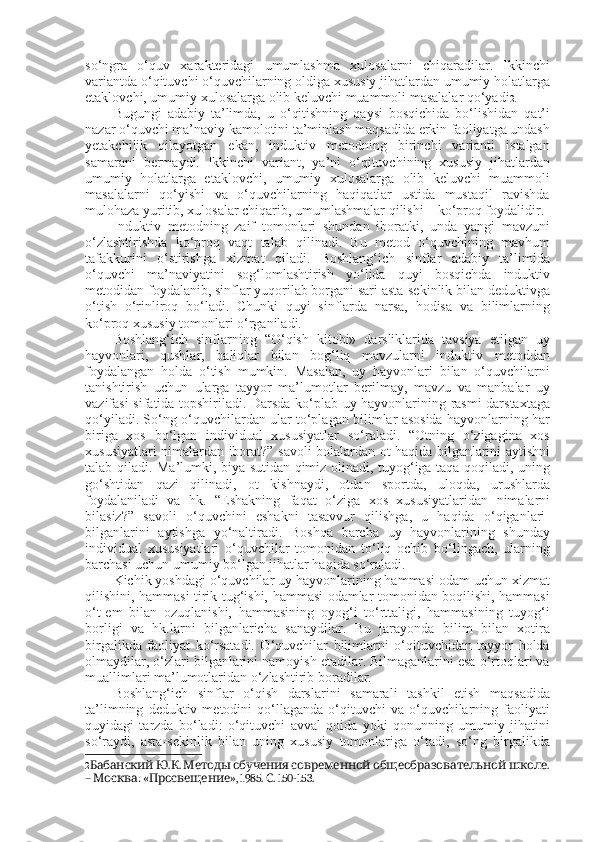 so‘ngra   o‘quv   xarakteridagi   umumlashma   xulosalarni   chiqaradilar.   Ikkinchi
variantda o‘qituvchi o‘quvchilarning oldiga xususiy jihatlardan umumiy holatlarga
etaklovchi, umumiy xulosalarga olib keluvchi muammoli masalalar qo‘yadi 2 . 
Bugungi   adabiy   ta’limda,   u   o‘qitishning   qaysi   bosqichida   bo‘lishidan   qat’i
nazar o‘quvchi ma’naviy kamolotini ta’minlash maqsadida erkin faoliyatga undash
yetakchilik   qilayotgan   ekan,   induktiv   metodning   birinchi   varianti   istalgan
samarani   bermaydi.   Ikkinchi   variant,   ya’ni   o‘qituvchining   xususiy   jihatlardan
umumiy   holatlarga   etaklovchi,   umumiy   xulosalarga   olib   keluvchi   muammoli
masalalarni   qo‘yishi   va   o‘quvchilarning   haqiqatlar   ustida   mustaqil   ravishda
mulohaza yuritib, xulosalar chiqarib, umumlashmalar qilishi – ko‘proq foydalidir.
Induktiv   metodning   zaif   tomonlari   shundan   iboratki,   unda   yangi   mavzuni
o‘zlashtirishda   ko‘proq   vaqt   talab   qilinadi.   Bu   metod   o‘quvchining   mavhum
tafakkurini   o‘stirishga   xizmat   qiladi.   Boshlang‘ich   sinflar   adabiy   ta’limida
o‘quvchi   ma’naviyatini   sog‘lomlashtirish   yo‘lida   quyi   bosqichda   induktiv
metodidan foydalanib, sinflar yuqorilab borgani sari asta-sekinlik bilan deduktivga
o‘tish   o‘rinliroq   bo‘ladi.   Chunki   quyi   sinflarda   narsa,   hodisa   va   bilimlarning
ko‘proq xususiy tomonlari o‘rganiladi. 
Boshlang‘ich   sinflarning   “O‘qish   kitobi»   darsliklarida   tavsiya   etilgan   uy
hayvonlari,   qushlar,   baliqlar   bilan   bog‘liq   mavzularni   induktiv   metoddan
foydalangan   holda   o‘tish   mumkin.   Masalan,   uy   hayvonlari   bilan   o‘quvchilarni
tanishtirish   uchun   ularga   tayyor   ma’lumotlar   berilmay,   mavzu   va   manbalar   uy
vazifasi sifatida topshiriladi. Darsda ko‘plab uy hayvonlarining rasmi darstaxtaga
qo‘yiladi. So‘ng o‘quvchilardan ular to‘plagan bilimlar asosida hayvonlarning har
biriga   xos   bo‘lgan   individual   xususiyatlar   so‘raladi.   “Otning   o‘zigagina   xos
xususiyatlari nimalardan iborat?” savoli bolalardan ot haqida bilganlarini aytishni
talab qiladi. Ma’lumki, biya sutidan qimiz olinadi, tuyog‘iga taqa qoqiladi, uning
go‘shtidan   qazi   qilinadi,   ot   kishnaydi,   otdan   sportda,   uloqda,   urushlarda
foydalaniladi   va   hk.   “Eshakning   faqat   o‘ziga   xos   xususiyatlaridan   nimalarni
bilasiz?”   savoli   o‘quvchini   eshakni   tasavvur   qilishga,   u   haqida   o‘qiganlari-
bilganlarini   aytishga   yo‘naltiradi.   Boshqa   barcha   uy   hayvonlarining   shunday
individual   xususiyatlari   o‘quvchilar   tomonidan   to‘liq   ochib   bo‘lingach,   ularning
barchasi uchun umumiy bo‘lgan jihatlar haqida so‘raladi.
Kichik yoshdagi o‘quvchilar uy hayvonlarining hammasi odam uchun xizmat
qilishini, hammasi tirik tug‘ishi, hammasi odamlar tomonidan boqilishi, hammasi
o‘t-em   bilan   ozuqlanishi,   hammasining   oyog‘i   to‘rttaligi,   hammasining   tuyog‘i
borligi   va   hk.larni   bilganlaricha   sanaydilar.   Bu   jarayonda   bilim   bilan   xotira
birgalikda   faoliyat   ko‘rsatadi.   O‘quvchilar   bilimlarni   o‘qituvchidan   tayyor   holda
olmaydilar, o‘zlari bilganlarini namoyish etadilar. Bilmaganlarini esa o‘rtoqlari va
muallimlari ma’lumotlaridan o‘zlashtirib boradilar. 
Boshlang‘ich   sinflar   o‘qish   darslarini   samarali   tashkil   etish   maqsadida
ta’limning   deduktiv  metodini   qo‘llaganda   o‘qituvchi  va  o‘quvchilarning  faoliyati
quyidagi   tarzda   bo‘ladi:   o‘qituvchi   avval   qoida   yoki   qonunning   umumiy   jihatini
so‘raydi,   asta-sekinlik   bilan   uning   xususiy   tomonlariga   o‘tadi,   so‘ng   birgalikda
2   . .          . Бабанский Ю К Методы обучения современной общеобразовательной школе
–  : « », 1985.  . 150-153. 
Москва Просвещение С 