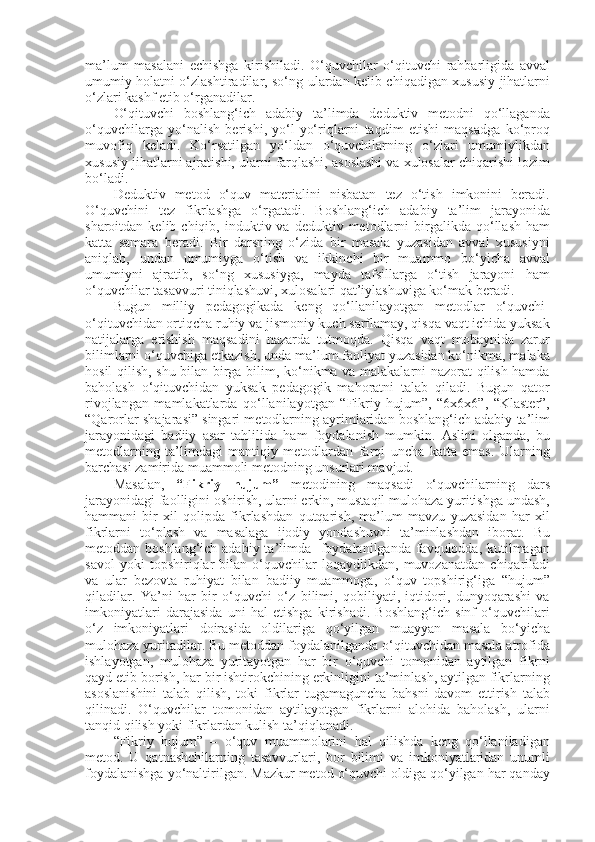 ma’lum   masalani   echishga   kirishiladi.   O‘quvchilar   o‘qituvchi   rahbarligida   avval
umumiy holatni o‘zlashtiradilar, so‘ng ulardan kelib chiqadigan xususiy jihatlarni
o‘zlari kashf etib o‘rganadilar. 
O‘qituvchi   boshlang‘ich   adabiy   ta’limda   deduktiv   metodni   qo‘llaganda
o‘quvchilarga   yo‘nalish   berishi,   yo‘l-yo‘riqlarni   taqdim   etishi   maqsadga   ko‘proq
muvofiq   keladi.   Ko‘rsatilgan   yo‘ldan   o‘quvchilarning   o‘zlari   umumiylikdan
xususiy jihatlarni ajratishi, ularni farqlashi, asoslashi va xulosalar chiqarishi lozim
bo‘ladi.
Deduktiv   metod   o‘quv   materialini   nisbatan   tez   o‘tish   imkonini   beradi.
O‘quvchini   tez   fikrlashga   o‘rgatadi.   Boshlang‘ich   adabiy   ta’lim   jarayonida
sharoitdan  kelib  chiqib,  induktiv  va  deduktiv  metodlarni   birgalikda  qo‘llash  ham
katta   samara   beradi.   Bir   darsning   o‘zida   bir   masala   yuzasidan   avval   xususiyni
aniqlab,   undan   umumiyga   o‘tish   va   ikkinchi   bir   muammo   bo‘yicha   avval
umumiyni   ajratib,   so‘ng   xususiyga,   mayda   tafsillarga   o‘tish   jarayoni   ham
o‘quvchilar tasavvuri tiniqlashuvi, xulosalari qat’iylashuviga ko‘mak beradi.
Bugun   milliy   pedagogikada   keng   qo‘llanilayotgan   metodlar   o‘quvchi-
o‘qituvchidan ortiqcha ruhiy va jismoniy kuch sarflamay, qisqa vaqt ichida yuksak
natijalarga   erishish   maqsadini   nazarda   tutmoqda.   Qisqa   vaqt   mobaynida   zarur
bilimlarni o‘quvchiga etkazish, unda ma’lum faoliyat yuzasidan ko‘nikma, malaka
hosil qilish, shu bilan birga bilim, ko‘nikma va malakalarni nazorat qilish hamda
baholash   o‘qituvchidan   yuksak   pedagogik   mahoratni   talab   qiladi.   Bugun   qator
rivojlangan   mamlakatlarda   qo‘llanilayotgan   “Fikriy   hujum”,   “6x6x6”,   “Klaster”,
“Qarorlar shajarasi” singari metodlarning ayrimlaridan boshlang‘ich adabiy ta’lim
jarayonidagi   badiiy   asar   tahlilida   ham   foydalanish   mumkin.   Aslini   olganda,   bu
metodlarning   ta’limdagi   mantiqiy   metodlardan   farqi   uncha   katta   emas.   Ularning
barchasi zamirida muammoli metodning unsurlari mavjud.
Masalan,   “Fikriy   hujum”   metodining   maqsadi   o‘quvchilarning   dars
jarayonidagi faolligini oshirish, ularni erkin, mustaqil mulohaza yuritishga undash,
hammani   bir   xil   qolipda   fikrlashdan   qutqarish,   ma’lum   mavzu   yuzasidan   har   xil
fikrlarni   to‘plash   va   masalaga   ijodiy   yondashuvni   ta’minlashdan   iborat.   Bu
metoddan boshlang‘ich adabiy ta’limda   foydalanilganda favqulodda, kutilmagan
savol   yoki   topshiriqlar   bilan   o‘quvchilar   loqaydlikdan,   muvozanatdan   chiqariladi
va   ular   bezovta   ruhiyat   bilan   badiiy   muammoga,   o‘quv   topshirig‘iga   “hujum”
qiladilar.   Ya’ni   har   bir   o‘quvchi   o‘z   bilimi,   qobiliyati,   iqtidori,   dunyoqarashi   va
imkoniyatlari   darajasida   uni   hal   etishga   kirishadi.   Boshlang‘ich   sinf   o‘quvchilari
o‘z   imkoniyatlari   doirasida   oldilariga   qo‘yilgan   muayyan   masala   bo‘yicha
mulohaza yuritadilar. Bu metoddan foydalanilganda o‘qituvchidan masala atrofida
ishlayotgan,   mulohaza   yuritayotgan   har   bir   o‘quvchi   tomonidan   aytilgan   fikrni
qayd etib borish, har bir ishtirokchining erkinligini ta’minlash, aytilgan fikrlarning
asoslanishini   talab   qilish,   toki   fikrlar   tugamaguncha   bahsni   davom   ettirish   talab
qilinadi.   O‘quvchilar   tomonidan   aytilayotgan   fikrlarni   alohida   baholash,   ularni
tanqid qilish yoki fikrlardan kulish ta’qiqlanadi. 
“Fikriy   hujum”   –   o‘quv   muammolarini   hal   qilishda   keng   qo‘llaniladigan
metod.   U   qatnashchilarning   tasavvurlari,   bor   bilimi   va   imkoniyatlaridan   unumli
foydalanishga yo‘naltirilgan. Mazkur metod o‘quvchi oldiga qo‘yilgan har qanday 