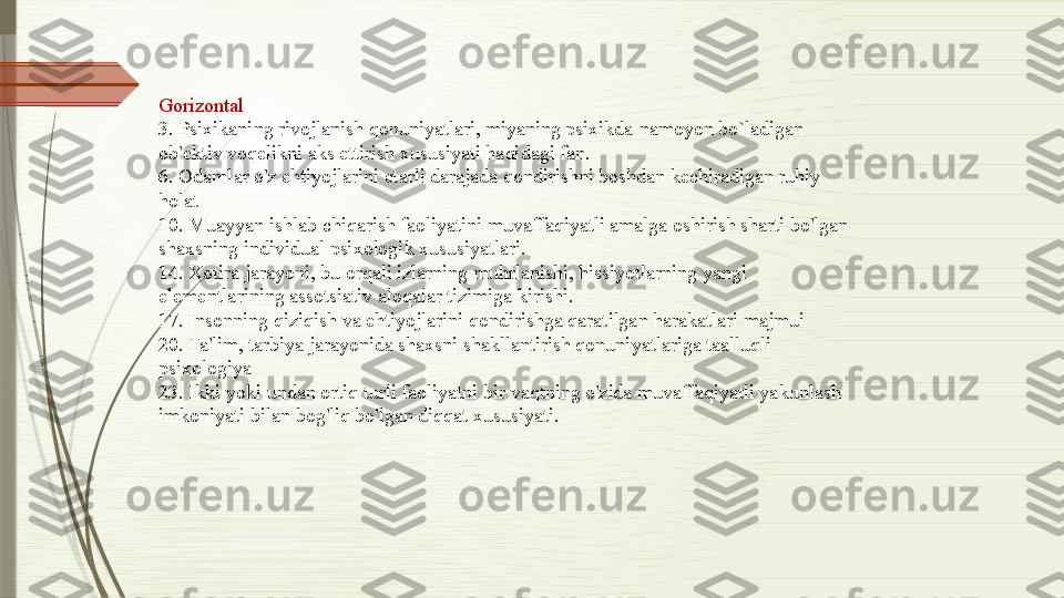 Gorizontal
3. Psixikaning rivojlanish qonuniyatlari, miyaning psixikda   namoyon bo`ladigan 
ob'ektiv voqelikni aks ettirish xususiyati haqidagi fan.
6. Odamlar o'z ehtiyojlarini etarli darajada qondirishni boshdan kechiradigan ruhiy 
holat
10. Muayyan ishlab chiqarish faoliyatini muvaffaqiyatli amalga oshirish sharti bo'lgan 
shaxsning individual psixologik xususiyatlari.
14. Xotira jarayoni, bu orqali izlarning muhrlanishi, hissiyotlarning yangi 
elementlarining assotsiativ aloqalar tizimiga kirishi.
17. Insonning qiziqish va ehtiyojlarini qondirishga qaratilgan harakatlari majmui
20. Ta'lim, tarbiya jarayonida shaxsni shakllantirish qonuniyatlariga taalluqli 
psixologiya
23. Ikki yoki undan ortiq turli faoliyatni bir vaqtning o'zida muvaffaqiyatli yakunlash 
imkoniyati bilan bog'liq bo'lgan diqqat xususiyati.              