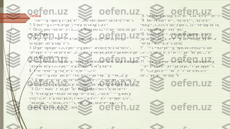 Vertikal
1. Insonning hayotiy ehtiyojlarini uzoq vaqt davomida qondirmaslik
2. Shaxsning xizmatlariga ijtimoiy-psixologik ta'sir
4. Ob'ekt yoki hodisani bir butun sifatida aks ettirishdan iborat bo'lgan 
aqliy jarayon
5. Ongning ikki mazmuni o'rtasidagi individ tajribasida yuzaga 
keladigan tabiiy bog'liqlik
7. O'rganilayotgan xususiyatni eng yaxshi tarzda ajratib ko'rsatish, 
namoyon qilish va baholash uchun sun'iy vaziyat yaratishga asoslangan 
psixologik tadqiqot usuli.
8. Inson xarakterining uning irodasi va harakatlari bilan belgilanadigan 
ijobiy axloqiy xususiyatini anglatuvchi falsafiy atama.
9. Biror narsaning rivojlanish rejasini tuzish
11. Insonning qobiliyatlarni rivojlantirishga moyilligi mavjudligi
12. Shaxs tomonidan tashqaridan rag'batlantirilmagan va unga bog'liq 
bo'lmagan holatlar bilan belgilanmagan faoliyatning namoyon bo'lishi.
13. O'zini odobli qiladigan fazilatlarga ega shaxs sifatida ko'rish
15. Psixologiya maktabi qanday nomlanadi, unda tahlilning asosiy 
predmetlari: oliy qadriyatlar, shaxsning o‘zini-o‘zi namoyon etishi, 
ijodkorlik, muhabbat, erkinlik, mas’uliyat, avtonomiya, ruhiy 
salomatlik, shaxslararo muloqot. 18. Narsalar orasidagi o'xshashlik va farqlarni ochish
19. Boshqa odamlarni, hodisalarni, hodisalarni 
noto'g'ri, sub'ektiv pozitsiyasiz, lekin qanday bo'lsa, 
shunday baholash qobiliyati.
20. Retseptorlar mushaklar va ligamentlarda 
joylashgan bo'lib, tananing kosmosdagi joylashuvi 
haqida ma'lumot olib boradi
21. Tirik materiyaning hayot va xarakteristikasi 
tushunchasi bilan birlashtirilgan faoliyat turlari 
majmui
22. Individual noaniq muvofiqlik, boshqalarning 
ilhomlantiruvchi ta'siriga bo'ysunishga tayyorlik
24. Nutq gaplarini hosil qilish va idrok etish 
qonuniyatlari haqidagi fan              