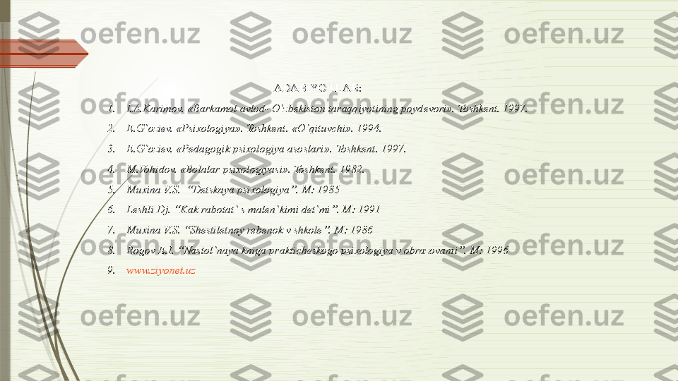 ADABIYOTLAR:
1. I.A.Karimov. «Barkamol avlod- O`zbekiston taraqqiyotining poydevori». Toshkent. 1997.
2. E.G`oziev. «Psixologiya». Toshkent.  «O`qituvchi». 1994.
3. E.G`oziev. «Pedagogik psixologiya asoslari».  Toshkent. 1997.
4. M.Vohidov. «Bolalar psixologiyasi». Toshkent.  1982.
5. Muxina V.S.  “Detskaya psixologiya”. M: 1985 
6. Leshli Dj. “Kak rabotat` s malen`kimi det`mi”. M: 1991 
7. Muxina V.S. “Shestiletnoy rebenok v shkole”. M: 1986 
8. Rogov E.I. “Nastol`naya kniga prakticheskogo psixologiya v obrazovanii”. M: 1996
9. www.ziyonet.uz              