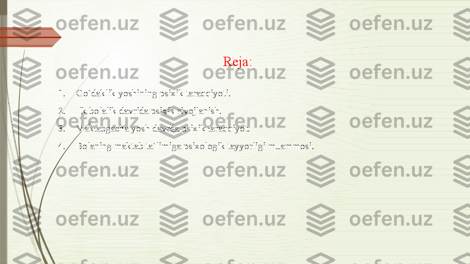 Reja:
 
1. Go`daklik yoshining psixik taraqqiyoti.
2. Ilk bolalik davrida psixik rivojlanish.
3. Maktabgacha yosh davrda psixik taraqqiyot.
4. Bolaning maktab ta`limiga psixologik tayyorligi muammosi.               