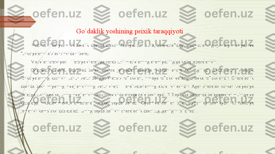 Predmetli  faoliyat  –  ilk  bolalik  davrida  etakchi  faoliyat  turi  bulib,  bola  atrofidagi  predmetlarning  ijtimoiy  mohiyati  va 
funkciyalarini o`zlashtirishdan iborat. 
Motivlar ierarxiyasi – Tarbiya sharoitiga qarab turli motivlarning ahamiyatliligiga ko`ra tabaqalanishi. 
Chaqalolik davri.   Odamzod  bolasi  boshqa  jonzodlar  bolasiga  nisbatan  ancha  zaif  tug`iladi.  Unda  zarur  fiziologik 
funkciyalarning  kechishi  uchun  zarur  bo`lgan  shartsiz  reflekslari,  himoya  refleksi  va  orientirovka  reflekslaridir.  Chaqaloqlik 
davrida  bosh  miyaning  rivojlanishining  zarur  sharti  –  analizatorlarning  aktiv  ishlashidir.  Agar  chaqaloq  sensor  izolyaciya 
holatiga tushib qolsa, uning rivojlanishi keskin ravishda orqada qola boshlaydi. 2-3 oylikka borganda bolaga tashqi muhitga va 
kattalarga  nisbatan  maxsus  emocional  harakat  paydo  bo`ladi.  Oyoqi  va  qo`llari  bilan  tipirchilay  boshlaydi.  Bu  reakciya 
jonlanish kompleksi deb ataladi. Uning paydo bo`lishi chaqaloqlik davri tuguganligini bildiradi . Go`daklik yoshining psixik taraqqiyoti              