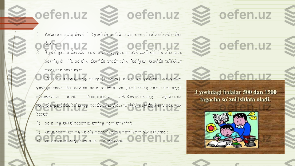 1. Avtonom  nutq davri  1-2 yoshda  bo`lib, nutq amorif  so`z o`zaklardan 
iborat. 
2. 3 yoshgacha davrda esa ona tilining grammatik tuzilishini o`zlashtira 
boshlaydi.  Ilk  bolalik  davrida  predmetlik  faoliyati  asosida  tafakkur 
rivojlana boshlaydi. 
Tushunishning  eng  qulay  (senzitiv)  davri  bir  yoshdan  bir  yarim 
yoshgachadir.  Bu  davrda  bola  predmet  va  jismlarning  nomlarini  engil 
o`zlashtirib  oladi.  Tadqiqotchi  E.K.Kaverlanning  tajribasida 
tasdiqlanganidek  bolaning  predmetlarni  tushunishi  quyidagi  tartibda  yuz 
beradi: 
1) bola eng avval predmetlarning nomlanishini;
2) katta odamlarning va o`yinchoqlarning nomlarini o`zlashtiradi; 
3) tana a`zolarining nomlarini o`zlashtiradi.               